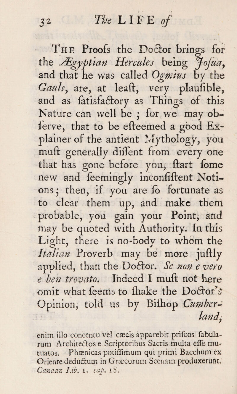 The Proofs the Doctor brings for the ^Egyptian Hercules being joJuaf and that he was called Ogmius by the Gauls, are, at leaft, very plaulible, and as fatisfa&ory as Things of this Nature can well be ; for we may ob- ferve, that to be efteemed a good Ex¬ plainer of the antient Mythology, you muft generally diffent from every one that has gone before you, ftart fome new and feemingly inconfiftent Noti¬ ons • then, if you are fo fortunate as to clear them up, and make them probable, you gain your Point, and may be quoted with Authority. In this Light, there is no-bodv to whom the Italian Proverb may be more juftly applied, than the Dodtor. Se nan e vero e ben trovato. Indeed I mutt not here omit what Teems to thake the Dobbor’S Opinion, told us by Bifhop Cumber- land, enim illo concentu vel cascis apparebit prifcos fabula- rum Architedros e Scriptoribus Sacris multa effe mu- tuatos. Phaenicas potifTimum qui primi Bacchum cx Oriente dedu&um in Graecdrum Scenam produxerunc. Canaan Lib. i. cap, 18.