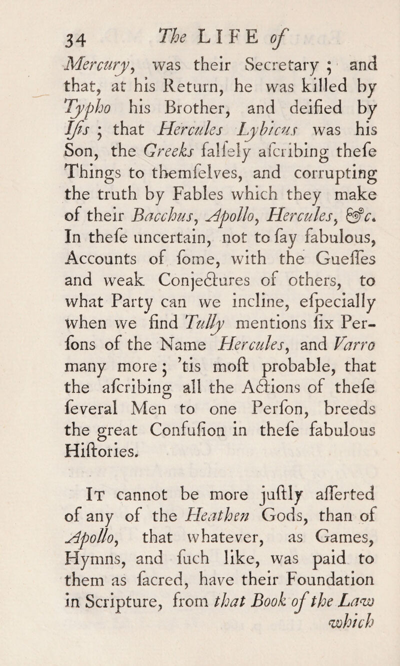 Mercury, was their Secretary ; and that, at his Return, he was killed by Typho his Brother, and deified by Ifs ; that Hercules Lyh'tcus was his Son, the Greeks faliely afcribing thefe Things to themfelves, and corrupting the truth by Fables which they make of their Bacchus, Apollo, Hercules, In thefe uncertain, not to fay fabulous, Accounts of fome, with the Gueffes and weak Conjectures of others, to what Party can we incline, elpecially when we find Tally mentions fix Per- fons of the Name Hercules, and Varro many more • ’tis raoft probable, that the afcribing all the Actions of thefe feveral Men to one Perfon, breeds the great Confufion in thefe fabulous Hiftories. It cannot be more juftly afierted of any of the Heathen Gods, than of Apollo, that whatever, as Games, Hymns, and fuch like, was paid to them as facred, have their Foundation in Scripture, from that Book of the Lavs o