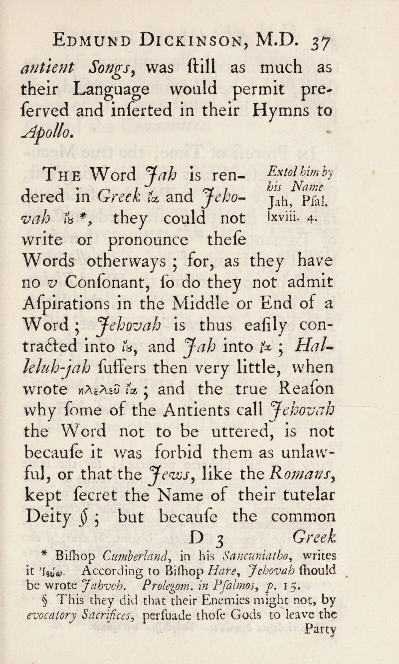 an tie fit Songs, was {till as much as their Language would permit pre- ferved and inferted in their Hymns to Apollo. The Word Jab is ren- Extol him by dered in Greek lfa and Jeho- jah, pfal 1tab & *> they could not Ixviii. 4. write or pronounce thele C or pronounce Words other ways 5 for, as they hav no v Confonant, fo do they not admit Afpirations in the Middle or End of a Word; Jehovah is thus eaiily con¬ tracted into ib, and Jab into fa ; Hal- leluh-jah buffers then very little, when wrote mAcAsu fa • and the true Reafon why fome of the Antients call Jehovah the Word not to be uttered, is not becaufe it was forbid them as unlaw¬ ful, or that the Jews, like the Romans, kept fecret the Name of their tutelar Deity §; but becaufe the common D 3 Greek * Bifhop Cumberland, in his Sancuniatho, writes it 5lst,V According to Bifhop Hare, Jehovah fhould be wrote Jahvch. Prolegom. in Pfalmos, p. 15. § This they did that their Enemies might not, by evocatory Sacrifices, perfuade theft* Gods to leave the Party