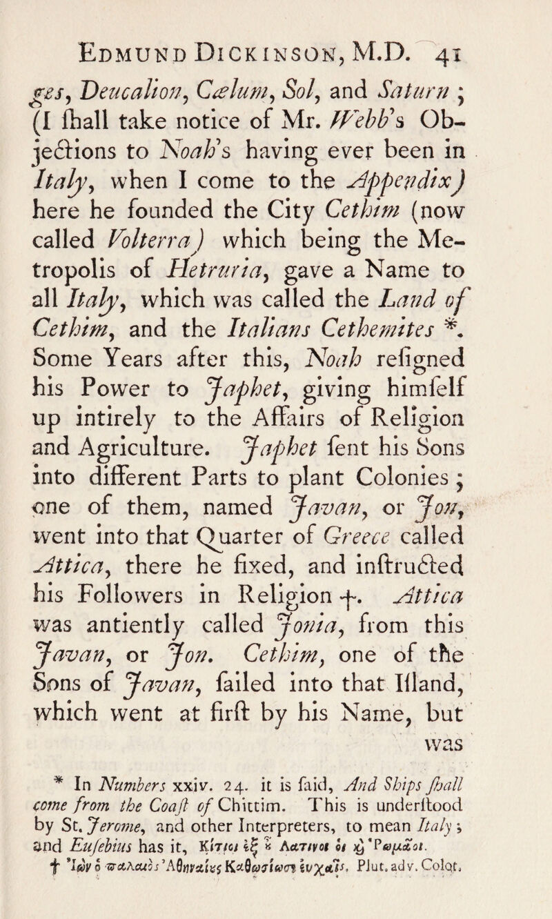 yes, Deucalion, Caelum, Sol, and Saturn • (I fhall take notice of Mr. Webb's Ob¬ jections to Noah's having ever been in Italy, when I come to the appendixJ here he founded the City Cethim (now called Volterra) which being the Me¬ tropolis of Hetrurla, gave a Name to all Italy, which was called the Land of Cethim, and the Italians Cethemites Some Years after this, Noah religned his Power to Japhet, giving himlelf up intirely to the AfFairs of Religion and Agriculture. Japhet tent his Sons into different Parts to plant Colonies; one of them, named Javan, or Jon, ivent into that Quarter of Greece called yittlca, there he fixed, and inftruCted his Followers in Religion -p. Nttlca was antiently called Jonia, from this Javan, or Jon. Cethim, one of the Sons of Javan, tailed into that Hland, which went at firft by his Name, but was * In Numbers xxiv. 24. it is faid, And Ships /ball come from the Coajl of Chittim. This is underltood by St. Jerome, and other Interpreters, to mean Italy and Eujebius has it, Ki'iye/ ilj « Aativot ©# 'Papaoi. f *I$»yo srciLcuos’AQtiiratvs KzQeaftacrf lvx<*dL PJut.adv.ColqL