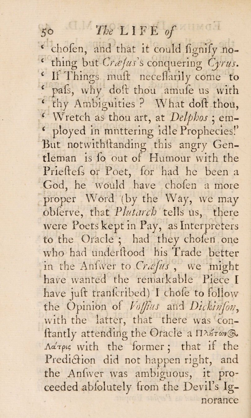 4 chofen, and that it could fignify no- 4 thing but Cr<eju.i$ conquering Cyrus. 4 li Things muft necefiarily come to 4 pals, why doll thou amufe us with 4 thy Ambiguities ? What doft thou, 4 Wretch as thou art, at Delphos • em- 4 ployed in muttering idle Prophecies!’ But notvvithftanding this angry Gen¬ tleman is fo out of Humour with the Priefiefs or Poet, for had he been a God, he would have chofen a more proper Word (by the Way, we may obferve, that Plutarch tells us, there were Poets kept in Pay, as Interpreters to the Oracle ; had they chofen one who had underftood his Trade better in the Anfwer to Crasjus , we might have wanted the remarkable Piece I have juft tfanlcribed) I chofe to follow the Opinion of Coffins and Dickinfon, with the latter, that there was con- ftantly attending the Oracle a n>^Tup@» Aarpig with the former • that if the Prediction did not happen right, and the Anfwer was ambiguous, it pro¬ ceeded abfolutely from the Devil’s Ig¬ norance