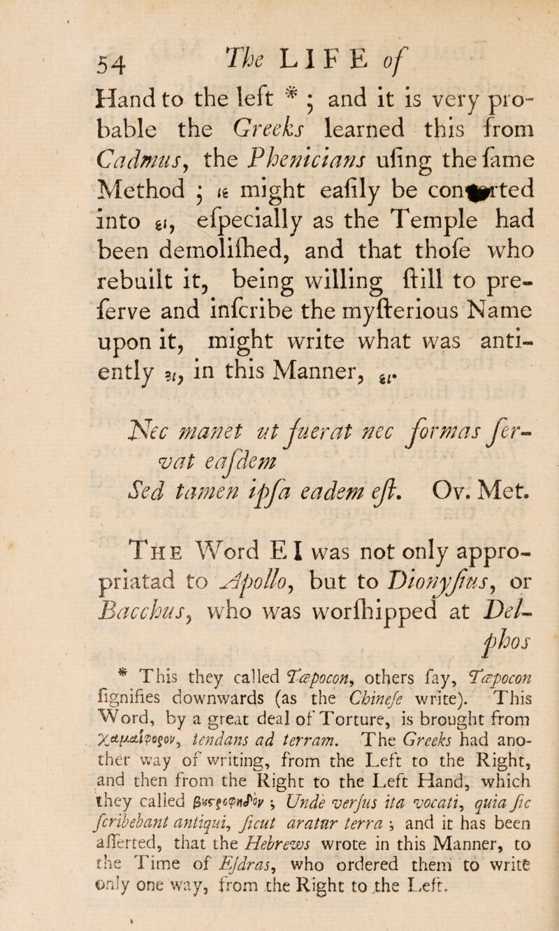 Hand to the left # * and it is very pro¬ bable the Greeks learned this from Cadmus, the Phenicians ufing the fame Method ; <e might ealily be con^prted into £i, efpeci ally as the Temple had been demolifhed, and that thole who rebuilt it, being willing {fill to pre- ferve and inlcribe the myfterious Name upon it, might write what was anti- ently in this Manner, w Nee manet ut juerat nec formas fer- vat eafdem Sed tamen ipfa eadem eft. Ov. Met. The Word EI was not only appro- priatad to Dpolio y but to Dionyfus, or Bacchus, who was worlhipped at Del- phos * This they called Tce-pocon, others fay, Teepocon fignifies downwards (as the Chine/e write). This Word, by a great deal of Torture, is brought from %etpeti<pogoir9 tendans ad terram. The Greeks had ano¬ ther way of writing, from the Left to the Right, and then from the Right to the Left Hand, which they called gar gepitfoy •, Unde verjus it a vocati, quia fie fcribebant antiqui, ficut aratur terra ; and it has been averted, that the Hebrews wrote in this Manner, to the Time of Ejdras, who ordered them to write only one way, from the Right to The Left.