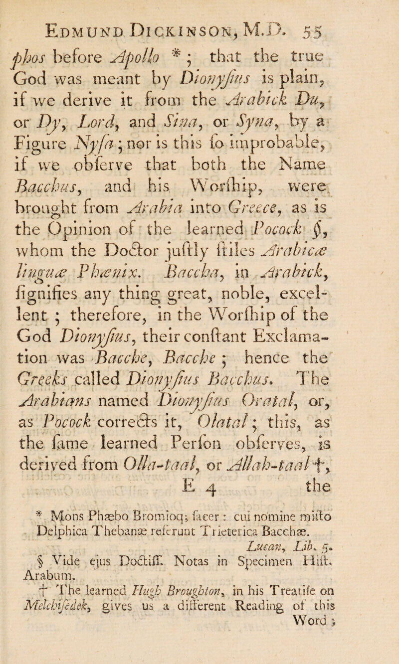 phos before Apollo * • that the true God was meant by Dionyjius is plain, if we derive it from the Arabick Du, or Dy, Lord, and Siva, or Syna, by a Figure Ny/a • nor is this io improbable, if we obierve that both the Name Bacchus, and his W orfhip, were brought from Arabia into Greece, as is O , 5 7 the Opinion of the learned Pocock §, whom the Doctor )uftly (files Arabic<e lingua? P ha?nix. Baa ha, in Arabick, O # # J iignifies any thing great, noble, excel¬ lent * therefore, in the Worth ip of the God Dionyjius, their conftant Exclama¬ tion was Bacche, Bacche • hence the Greeks called Dionyjius Bacchus. The Arabians named Dionyjius Or at a l, or, as Pocock corrects it, Olatal; this, as the tame learned Perion obferves, is derived from Qtta-taal, or Allah-taalT> E 4 the * Mons Phsebo Bromioqj facer : cm nomine miffo Delphica Thebans refer unt Tricterica Bacchas. 'Lucan, LJb. 5. § Vide ejus DoctilT. Notas in Specimen Hilt, Arabum. ■f The learned Hugh Broughtony in his Treadle on Melchifedeky gives us a different Reading of this Word ;