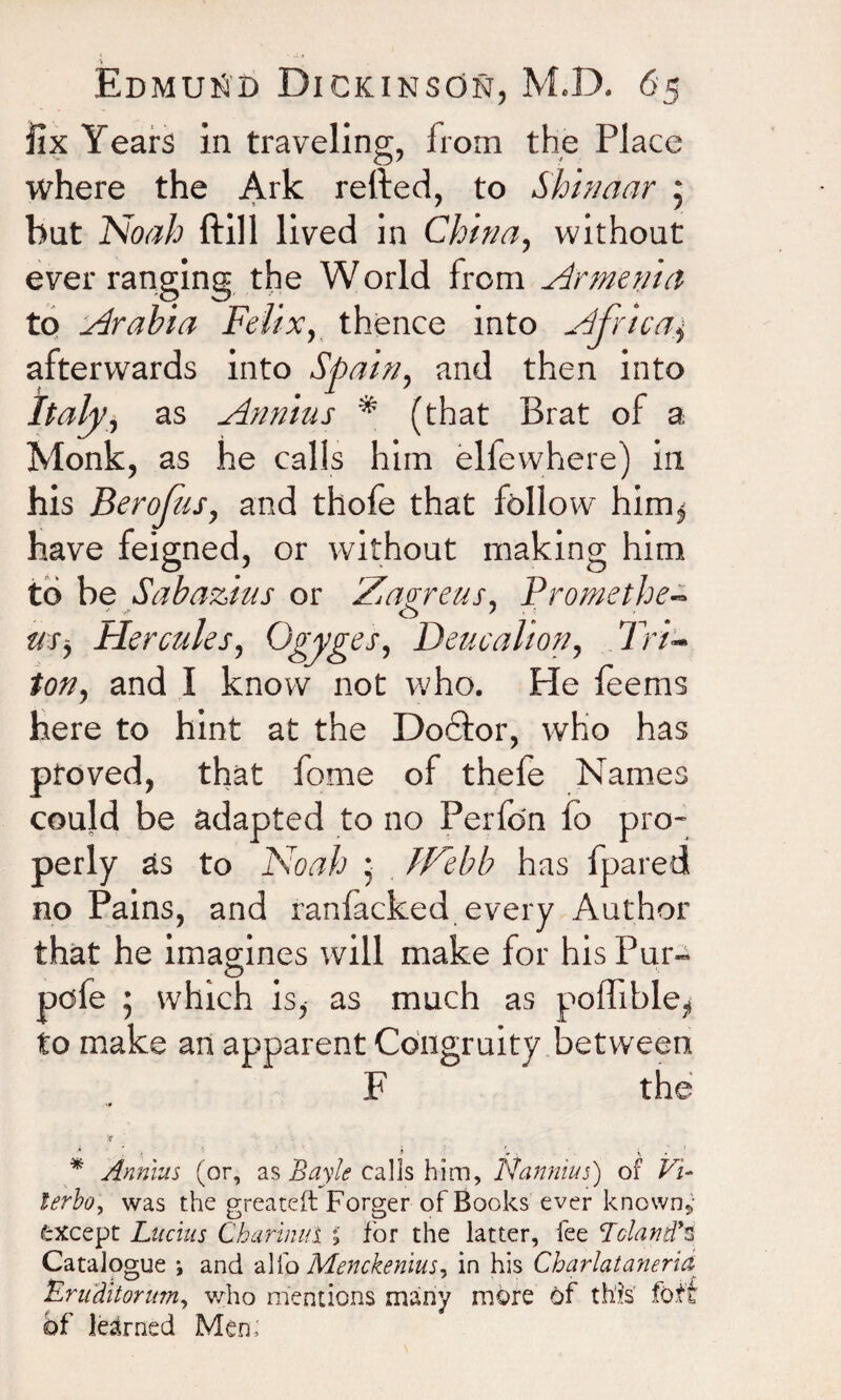 ■ _ Edmund Dickinson, M.D. 65 fix Years in traveling, from the Place where the Ark retied, to Shinaar 5 but Noah ftill lived in Chirm, without ever ranging the World from Armenia to Arabia Felix, thence into Africa$ afterwards into Spain, and then into Italy, as Annius * (that Brat of a Monk, as he calls him elfewhere) in his Berofus, and thofe that follow him$ have feigned, or without making him to be Sabazius or Zagreus, Promethe- — 7 o 7 r/r, Hercules, Ogyges, Deucalion, Tri¬ ton, and I know not who. He feems here to hint at the Doctor, who has proved, that fome of thefo Names could be adapted to no Perfon fo pro¬ perly as to Noah ; IF'ebb has fpared no Pains, and ranfacked every Author that he imagines will make for his Pur- „ o pole ; which is, as much as pomble^ to make an apparent Congruity between F the T ■* * * » (r . i, . ' * Annius (or, as Bayle calls him, Nannius) of Vi* !trbo, was the greateft Forger of Books ever known,- except Lucius Charinul % for the latter, fee Lcland’3 Catalogue *, and alfo Menckenius, in his Charlatanerid Eruditorum, who mentions many more of this fo.ti of learned Men;