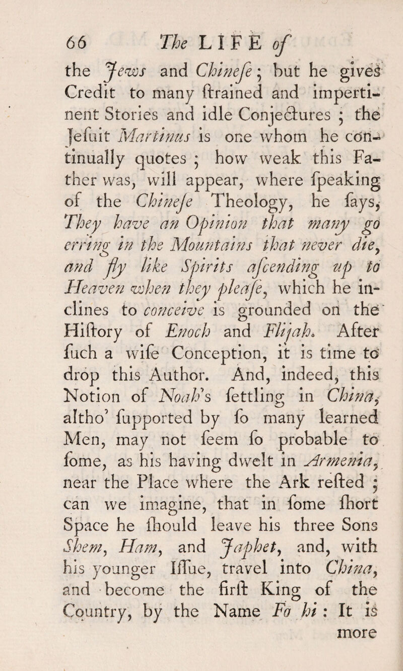 the J eves and Chinefe • but he gives Credit to many ftrained and imperti¬ nent Stories and idle Conjectures j the jefuit Martinus is one whom he con-* tinualiy quotes ; how weak this Fa¬ ther was, will appear, where (peaking of the Chineje Theology, he fays* They have an Opinion that many go erring• in the Mountains that never die, and fly like Spirits afcending up to Heaven when they pleafe, which he in¬ clines to conceive is grounded on the Hiftory of Enoch and Flijah* After fuch a wife Conception, it is time td drop this Author. And, indeed, this Notion of Noah's fettling in China, altho’ fupported by fo many learned Men, may not feem lo probable to fome, as his having dwelt in Armenia, near the Place where the Ark refted ; can we imagine, that in fome fhort Space he fhould leave his three Sons Shem, Ham, and Japhet, and, with his younger ItTue, travel into China, and become the firft King of the Country, by the Name Fo hi : It is more