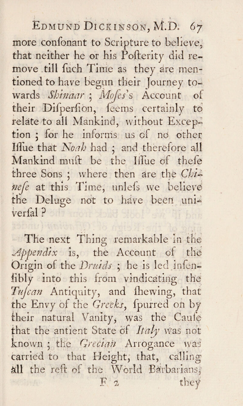more confonant to Scripture to believe, that neither he or his Pofterity did re¬ move till fuch Time as they are men¬ tioned to have begun tlieir journey to¬ wards Shinaar • Mofes's Account of their Dilperfion, feetns certainly to relate to all Mankind, without Excep¬ tion 5 for he informs us of no other lilue that Noah had 5 and therefore all Mankind miift be the blue of thefe three Sons ; where then are the Chi- nefe at this Time, unlefs we believe the Deluge not to have been uni- verbal ? The next Thing remarkable In the Appendix is, the Account of the Origin oi the Druids ; he is led infen- iibly into this from vindicating; the Tujcan Antiquity, and fhewing, that the Envy of the Greeks, fpnrred on by their natural Vanity, was the Caufe that the antient State of Italy Was not known ; the Grecian Arrogance was carried to that Height, that, calling all the reft of the World Barbarians,