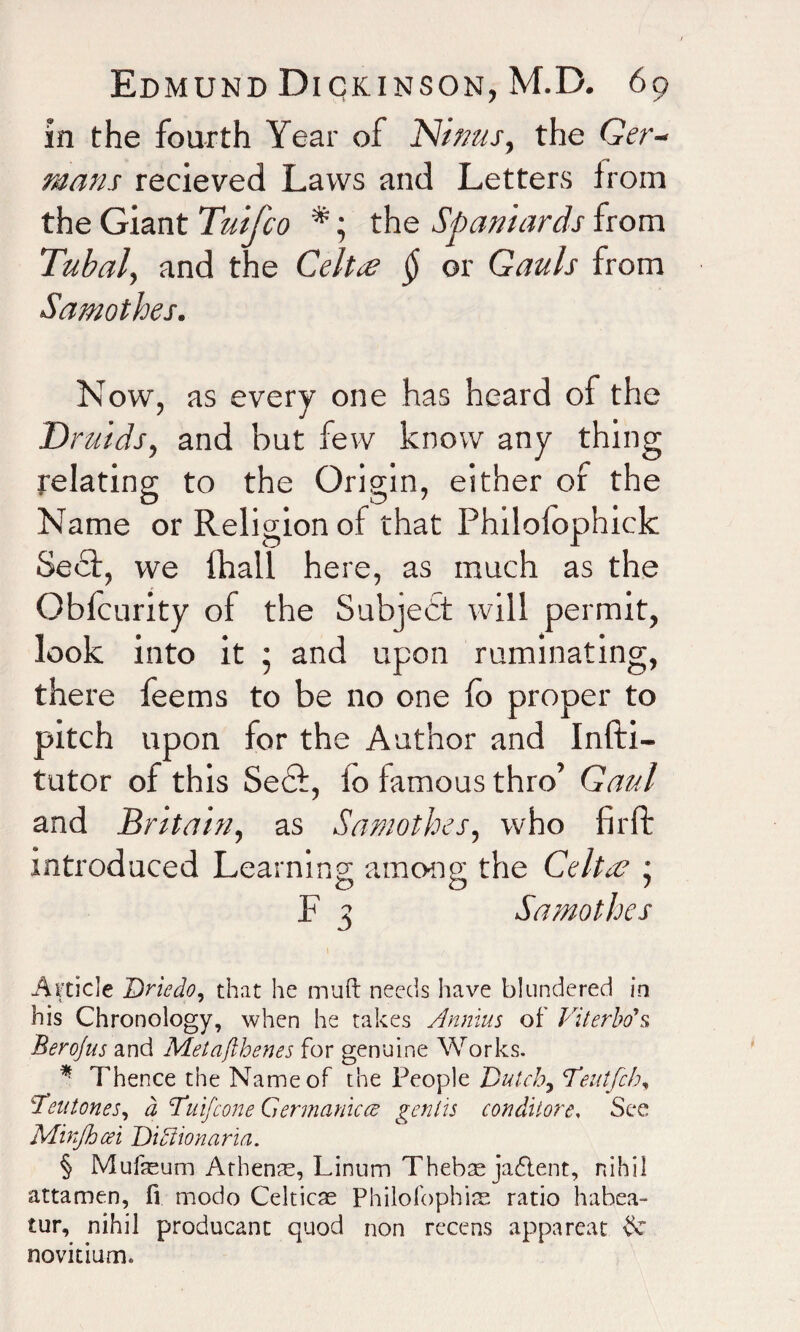 in the fourth Year of Ninas, the Ger¬ mans recieved Laws and Letters from the Giant Tuifco *; the Spaniards from Tubal, and the Celt# § or Gauls from Samothes. Now, as every one has heard of the Druids, and but few know any thing relating to the Origin, either of the Name or Religion of that Philofophick Sedf, we fhall here, as much as the Obfcurity of the Subject will permit, look into it • and upon ruminating, there feems to be no one fo proper to pitch upon for the Author and Infti- tutor of this Se£f, io famous thro’ Gaul and Britain, as Samothes, who firfb introduced Learning among the Celtae * F 3 Samothes Article Due do, that he rnufi: needs have blundered in his Chronology, when he takes Annins of Viterbo's, Berojus and Metafthenes for genuine Works. *• Thence the Name of the People Dutch, Deutfcb, Teutones, a Duifcone Germanicce genlis conditore, See Minjhcei Ditlionarm. § Mufaeum Athenae, Linum Thebse jadtent, nihil attamen, fi modo Celticae Philofophise ratio habea- tur, nihil producant quod non recens appareat 3c novitium.
