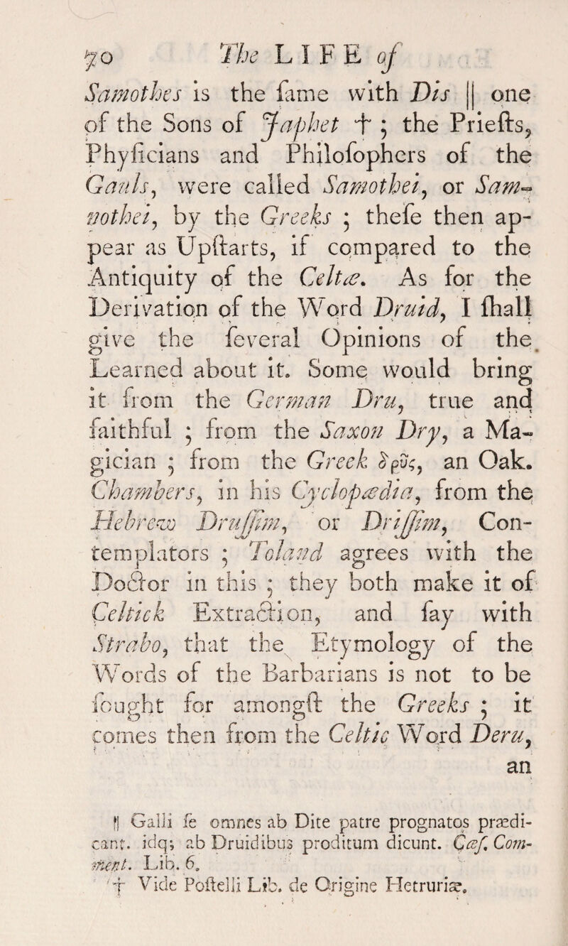 Samothes is the fame with Dis |j one of the Sons of Japhet L ; the Priefts, Phyficians and Philofophers of the Gauls, were called Samothei, or Sam- nothel, by the Greeks ; thefe then ap¬ pear as Upltarts, if compared to the Antiquity of the Celtae. As for the Derivation of the Word Druid, I (hall give the feveral Opinions of the Learned about it. Some would bring it from the German Dru, true and faithful ; from the Saxon Dry, a Ma¬ gician • from the Greek, >u;, an Oak. Chambers, in his Cyclopaedia, from the Hebrerjo DruMm, or Drifjim, Con- templators ; Toland agrees with the Doclor in this : they both make it of Celtic k Extraction, and fay with Strabo, that the Etymology of the Words of the Barbarians is not to be fought for amongft the Greeks • it comes then from the Celtic Word Deru, an 1 || Galli fe omnes ab Dite patre prognatqs predi¬ cant. idq; ab Druidibus proditum dicunt. Qcef% Com¬ ment. Lib. 6. ’ j Vide PofteHi Lib. de Origins Hetruriar.