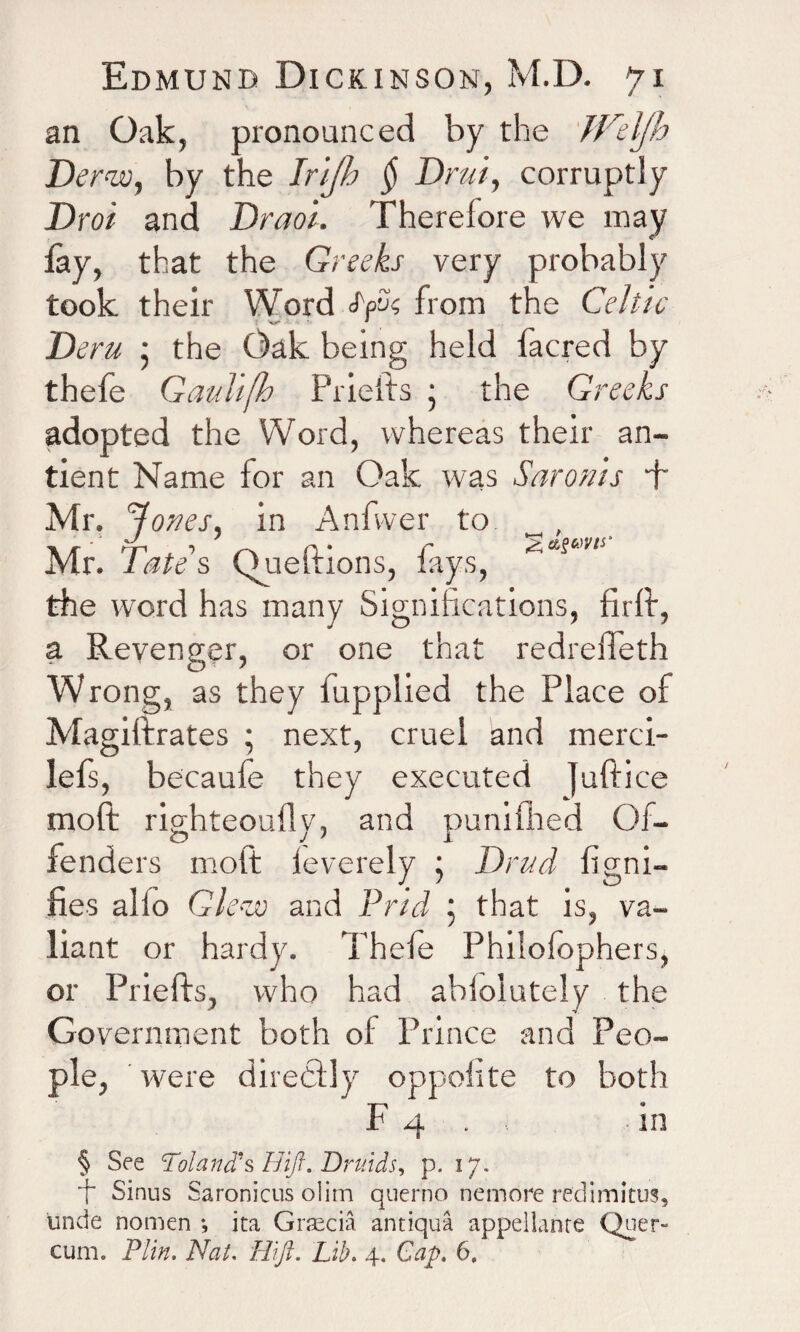 an Oak, pronounced by the JFelJh Der<w, by the Irijh $ Drui, corruptly JDroi and Draoi. Therelore we may lay, that the Greeks very probably took their Word jyk from the Celtic Deru • the Oak being held facred by thefe Gaulifh Priefts • the Greeks adopted the Word, whereas their an- tient Name for an Oak was Saronis ft Mr. Rories, in Anfwer to „, Mr. Tate's Queftions, fays, ^asi,v‘ the word has many Significations, firft, a Revenger, or one that redreffeth Wrong, as they fupplied the Place of Magiftrates ; next, cruel and merci- lefs, becaufe they executed Juftice molt righteoufly, and punifhed Of¬ fenders molt leverely j Drud figni- ftes alio Gle-zv and Prid j that is, va¬ liant or hardy. Thefe Philolophers, or Priefts, who had ablolutely the Government both of Prince and Peo¬ ple, were directly oppolite to both F 4 . in § See Poland's Hift. Druids, p. 17. ■f Sinus Saronicus olim qnerno nernore redimitus, unde nomen •, ita Graecia antiqua appeilanre Quer~ cum. Plin. Nat. Hi ft. Lib. 4. Cap, 6.