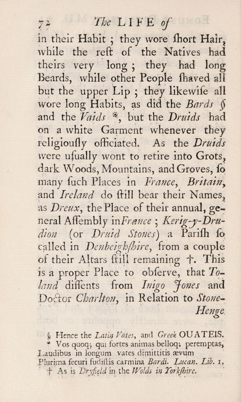 in their Habit ; they wore Jfhort Hair? while the reft of the Natives had theirs very long * they had long Beards, while other People fhaved all but the upper Lip ; they likewife all wore long Habits, as did the Bards § and the Vaids *•, but the Druids had on a white Garment whenever they religioufly officiated. As the Druids were ufually wont to retire into Grots, dark Woods, Mountains, and Groves, fo many fuch Places in France, Britain, and Ireland do ftill bear their Names, as Dreux, the Place of their annual, ge¬ neral Affembly in France • Kerig-y-Dru- dion (or Druid Stones') a Pariffi lo called in Denbeighfhire, from a couple of their Altars ftill remaining This is a proper Place to obferve, that To- land diflents from Inigo Jones and Dodfor Charlton, in Relation to Stone- He rive O § Hence the Latin Vales, and Greek OUATEIS* * Vosquoq, qui fortes animas belloq; peremptas, JLaudibus in longum vates dimitticis aevum Plurima fecuri fudifcis carmina Bardi. Lucan. Lib. i? f As is Dry ft eld in the Wolds in Torkjhire*