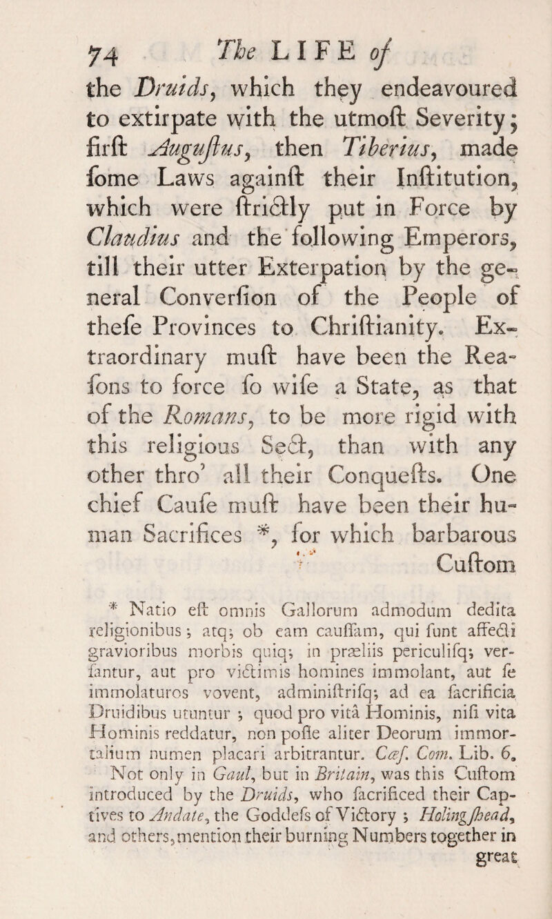 the Druids, which they endeavoured to extirpate with the utmoft Severity; fir ft ySuguflus, then Tiberius, made fome Laws againft their Inftitution, which were ftridtly put in Force by Claudius and the following Emperors, till their utter Exterpation by the ge¬ neral Converfion of the People of thefe Provinces to Chriftianity. Ex¬ traordinary muft have been the Rea- ions to force fo wife a State, as that of the Romans, to be more rigid with this religious 8e6f, than with any other thro’ all their Conquefts. One chief Cauie muft have been their hu¬ man Sacrifices lor which barbarous V Cuftom * Natio eft omnis Gallorum admodum dedita rejigionibus •, atq; ob earn cauflam, qui funt affe&i gravioribus m orb is quiq*, in prseliis periculifq-, ver~ fantur, aut pro vidlimis homines immolant, aut fe immolaturos vovent, adminiftrifq; ad ea facrificia Drnidibus utuntur j quod pro vita Hominis, nift vita Ho minis reddatur, non pofle aliter Deorum immor- talium numen placari arbitrantur. Ccef. Com. Lib. 6a Not only in Gaul, but in Britain, was this Cuftom introduced by the Druids, who facrificed their Cap¬ tives to Andate, the Goddefs of Victory ; Holingjhead, and others,mention their burning Numbers together in great