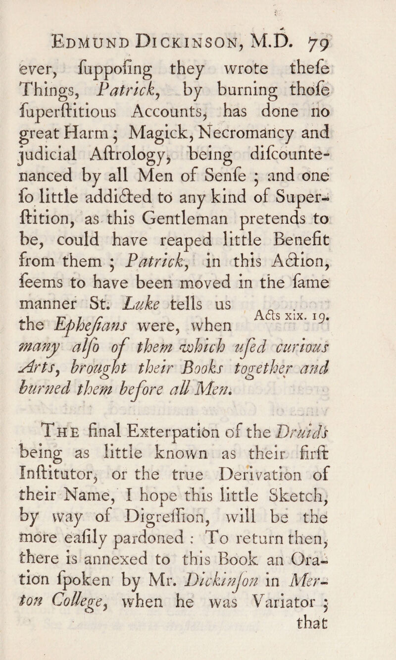 fever, fuppofing they wrote thefe Things, Patrick, by burning thofe fuperftitious Accounts, has done no great Harm • Magick, Necromancy and judicial Aftrology, being difcountfe nanced by all Men of Senfe • and one fo little addi&ed to any kind ol Super-* ftition, as this Gentleman pretends to be, could have reaped little Benefit from them ; Patrick, in this Action, feems to have been moved in the fame manner St. Luke tells us . the Ephejlans were, when tS “'x' l^‘ many alfo of them 'which ufed curious Arts, brought their Books together and ' o v cb » burned them before all Men. The final Exterpation of the Druids being as little known as their firft Inftitutor, or the true Derivation of their Name, I hope this little Sketch, by way of Digrelfion, will be the more eafily pardoned : To return then,- there is annexed to this Book an Ora¬ tion fpolcen by Mr. Dickinjon in Mer¬ ton College, when he was Variator }