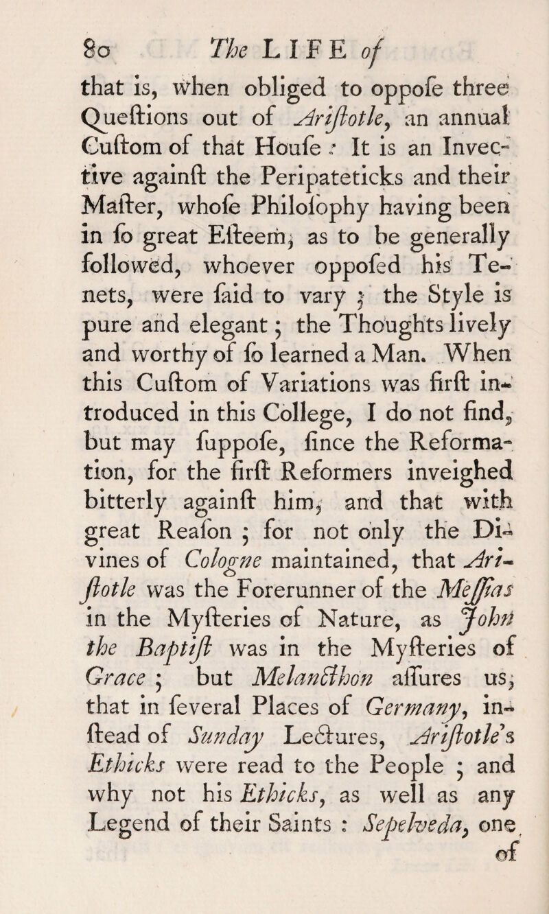 that is, when obliged to oppoie three Queftions out of ^driflotle, an annua! Ouftom of that Houfe * It is an Invec¬ tive againft the Peripateticks and their Mafter, whole Philolophy having been in lb great Efteerhj as to be generally followed, whoever oppofed his Te¬ nets, were faid to vary j the Style is pure and elegant; the Thoughts lively and worthy of lb learned a Man. When this Cuftom of Variations was fir ft in¬ troduced in this College, I do not find, but may fuppofe, fince the Reforma¬ tion, for the firft Reformers inveighed bitterly againft him, and that with great Reafon ; for not only the Di¬ vines of Cologne maintained, that Art- jlotle was the Forerunner of the Mejjtas in the Myfteries of Nature, as John the Baptijl was in the Myfteries of Grace } but Melanclhon allures us, that in feveral Places of Germany, in- ftead of Sunday Lectures, Arijlotles Ethicks were read to the People ; and why not his Ethicks, as well as any Legend of their Saints : Sepeheda, one of
