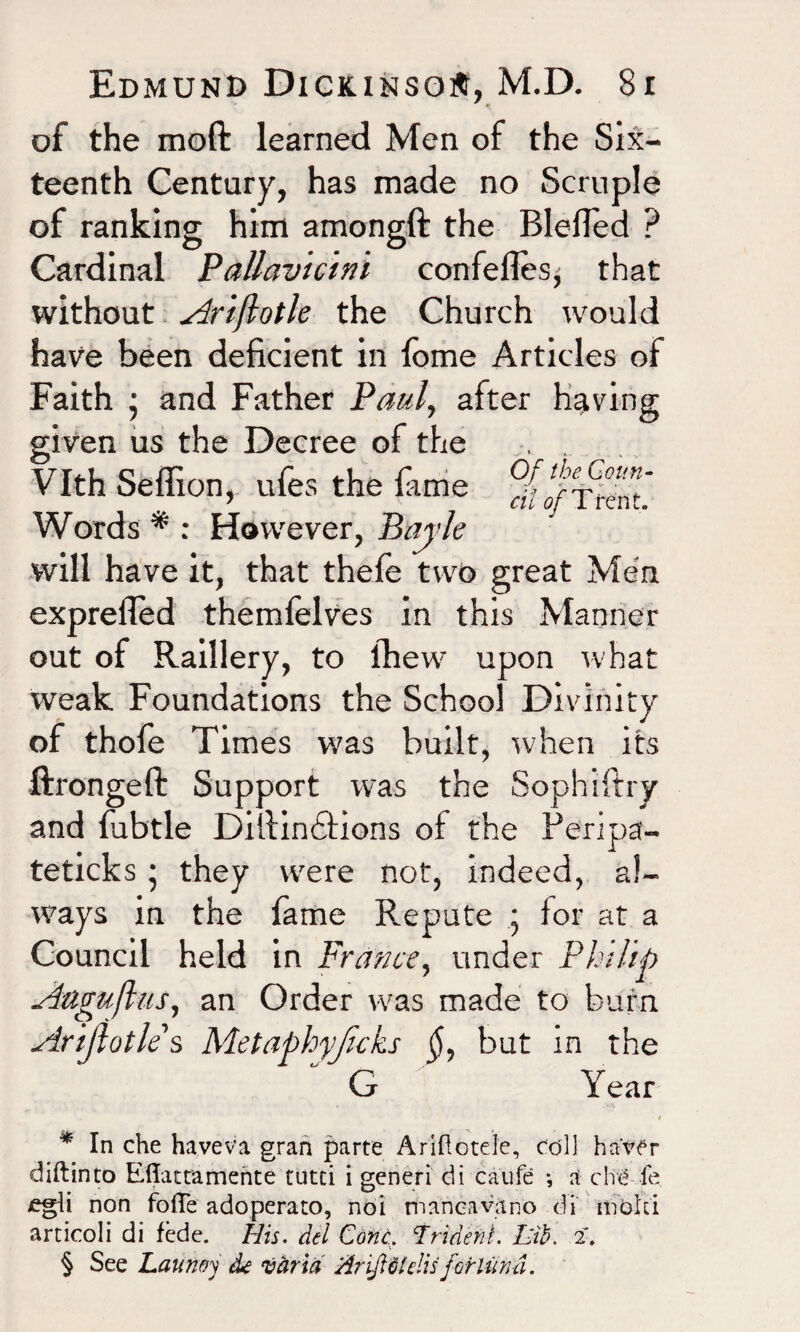 of the moft learned Men of the Six¬ teenth Century, has made no Scruple of ranking him amongft the BlefTed ? Cardinal Pallavicini confelles, that without Arifiotle the Church would have been deficient in fome Articles of Faith • and Father Paul, after having given us the Decree of the Vlth Seflion, ufes the fame ? cil of I rent. Words * : However, Bayle will have it, that thefe two great Men exprefled themfelves in this Manner out of Raillery, to (hew upon what weak Foundations the School Divinity of thofe Times was built, when its ftrongeft Support was the Sophiftry and fubtle Difiindfions of the Feripa- teticks; they were not, indeed, al¬ ways in the fame Repute j for at a Council held in France, under Philip Auguflus, an Order was made to burn Artjlotles Metaphyjicks $, but in the G Year * In che have v a gran parte A rifle tele, coll haver diftinto Eflattamente tutci i generi di caufe •, a che fe jegli non fofle adoperato, noi mancavano di mold articoli di fede. His. del Cone, Trident. Lib. 2. § See Launoy de vdrid Ar'ifiUelis forlund.
