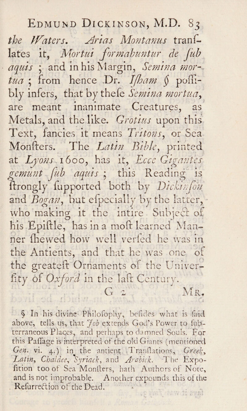 the iVaters. Arias Mont anus trans¬ lates it, Mortui formabuntur de jub aquis * and in his Margin, Semina mor-- tua ; from hence Dr. J[ham § poffi- bly infers, that by thefe Semina mortua, are meant inanimate Creatures, as Metals, and the like. Grotius upon this Text, fancies it means Tritons, or Sea Monfters. The Latin Bible, printed at Lyons-1600, has it, Ecce Gigantes gemunt Jub aquis ; this Reading is ftrongly fupported both by Dickihfon and Bogan, but efpecially by the latter, who making it the rntire Snbiect of his Epiftle, has in a moft learned Man¬ ner fhevved how well veried he was in the Antients, and that he was one of • A \ the greateft Ornaments of the Univer- fi/ty of Oxford in the laft Century, ' G 2  Mr. - , • ... . i .%.••• . >■ * - - A •n § In h is divine Philofoph.y, befides what is fetid above, tells us, that Job extends God’s Power to Tub- terraneous Places, and perhaps to damned Souls. For this Paffage is interpreted of the old Giants (mentioned Gen. vi. 4.) in the antient Tranflations, Greek, Latin, Chaldee, Syriack, and Arabick. The Expo- fition too of Sea Monllers, hath Authors of Note, and is not improbable. Another expounds this of the . Refurredlion of the Dead. • .