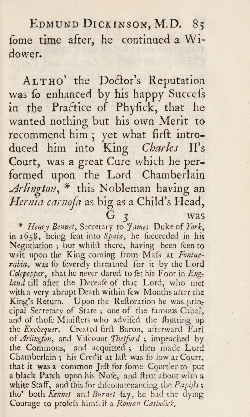 fome time after, he continued a Wi¬ dower. Altho’ the Dolor’s Reputation was fo enhanced by his happy Succeis in the Practice of Phyfick, that he wanted nothing but his own Merit to recommend him • yet what firft intro¬ duced him into King; Charles IPs Court, was a great Cure which he per¬ formed upon the Lord Chamberlain Arlington, * this Nobleman having an Hernia car no fa as big as a Child’s Head, G 3 was * Henry Bennet, Secretary to James Duke of York, in 1658, being lent into Spain, he fucceeded in his Negotiation •, but whilft there, having been feen to wait upon the King coming from Mafs at Fontue- rabia, was fo feverely threatned for it by the Lord Colepepper, that he never dared to fet his Foot in Eng¬ land till after the Deceafe of that Lord, who met with a very abrupt Death within few Months after the King’s Return. Upon the Reftoration he was prin¬ cipal Secretary of State ; one of the famous Cabal, and of thofe Minifters who adviled the {hutting up the Exchequer. Created firft Baron, afterward Earl of Arlington, and Vilcount Thelford *, impeached by the Commons, and acquitted *, then made Lord Chamberlain ; his Credit at laft was fo low at Court, that it was a common Jeft for fome Courtier to put a black Patch upon his Nofe, and ftrut about with a white Staff, and this for diicountenancing the Papijls; tho* both Kennel and Burnet fay, he had the dying Courage to profefs himfclf a Roman Cat hoik k,