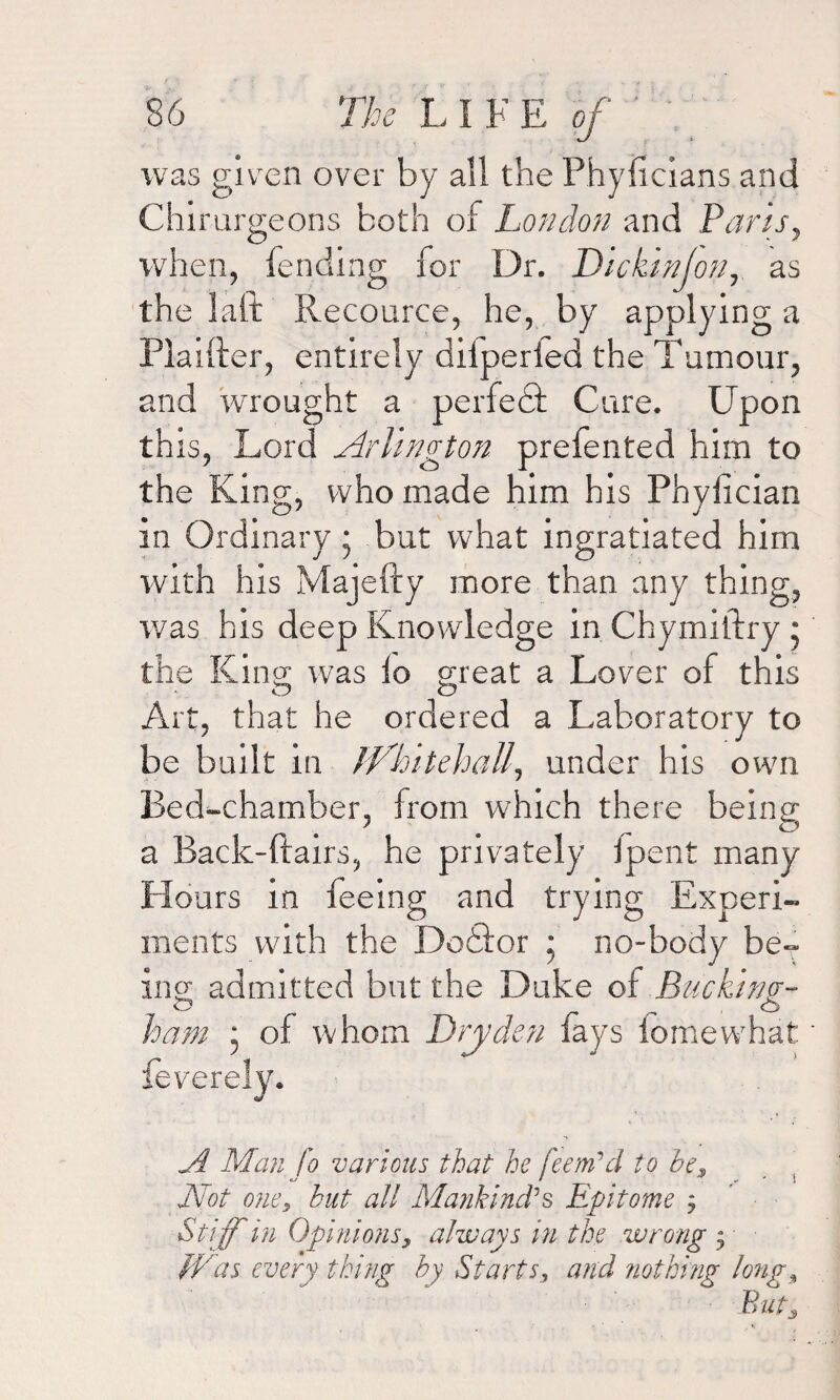 was given over by all the Phyflcians and Chimrgeons both of London and Paris, when, fending for Dr. Dickwjon, as the laft Recource, he, by applying a Plaifter, entirely diiperied the Tumour, and wrought a perfect Cure. Upon this, Lord Arlington prefented him to the King, who made him his Phylician in Ordinary • but what ingratiated him with his Majefty more than any thing, was his deep Knowledge in Chymiftry * the King was lo great a Lover of this O O Art, that he ordered a Laboratory to be built in JVhitehaU., under his own Bed-chamber, from which there being a Back-flairs, he privately fpent many Hours in feeing and trying Experi¬ ments with the Dodfor ; no-body be¬ ing admitted but the Duke of Bucking;- ham * of whom Dry den fays fomewhat A Man fo various that he feenfd to bes Not one, but all Mankind's Epitome j Stiff in Opinions, always in the wrong j Was every thing by Starts, and nothing long. Buts
