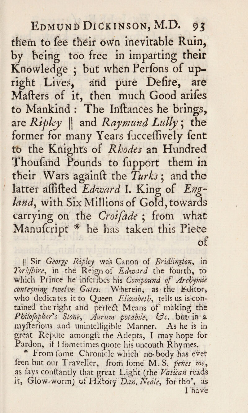 them to fee their own inevitable Ruin, by being too free in imparting their Knowledge • but when Perfons of up¬ right Lives, and pure Defire, are Matters of it, then much Good arifes to Mankind : The Inftances he brings, are Ripley || and Raymund Lully 5 the former for many Years facceflively fent to the Knights of Rhodes an Hundred Thoufand Pounds to fupport them in their Wars againft the Turks 5 and the latter aflifted Edward I. King of Eng¬ land, with Six Millions of Gold, towards carrying on the Croifade 5 from what Manufcript * he has taken this Piece of I Jj Sir George Ripley was Canon of Bridlington, in Torkjhire, in the Reign of Edward the fourth, to which Prince he inlcribes his Compound of Archyme contesting twelve Gates-. Wherein, as the Editor, who dedicates it to Queen Elizabeth, tells us is-con- tained the right and perfedl Means of making the Philofopher's Stone, Aurum potabile, &c. bht* in a myfterious and unintelligible Manner. As he is in great Repute amongft the Adepts, I may hope for Pardon, if 1 fometimes quote his uncouth Rhymes. * From fome Chronicle which no*.body has ever feen but our Traveller, from fome M.S. penes me, as fays conftantly that great Light (the Vatican reads it5 Glow-worm) of HaftoYy Dan. Neale, for tho*, as 1 have