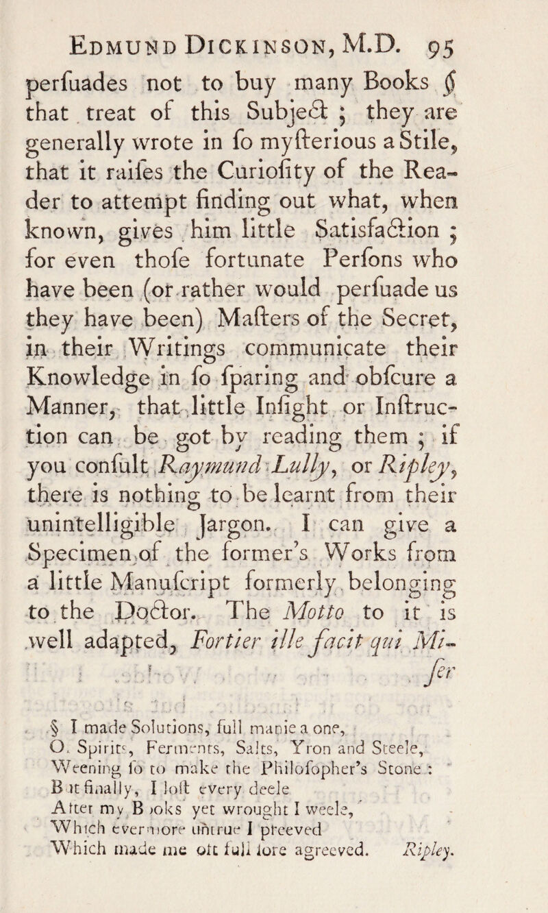 perfuades not to buy many Books $ that treat of this SubjeiT ; they are generally wrote in fo myfterious a Stile, that it raii'es the Curiofity of the Rea¬ der to attempt finding out what, when known, gives him little Satisfaction • for even thofe fortunate Perlons who have been (or rather would perfuadeus they have been) Matters of the Secret, in their Writings communicate their Knowledge in fo fparing and obfcure a Manner, that little Infight or Inftruc- tion can be got by reading them * if you confult Raymuml Lully, or Ripley, there is nothing; to be learnt from their unintelligible jargon. I can give a Specimen of the former’s Works from a little Manufcript formerly belonging to the Dodtor. The Motto to it is .well adapted, Fortier ilk facit qui Mi- fir ’■ j ■■ Cj ^ r_; ] • > § I made Solutions, full manic a one, Q, Spirit', Ferments, Salts, Yron and Steele, Weening fo to make the Philofopher’s Stone : B it ft nally, I loft every deele After mv B >oks yet wrought I weele. Which evermore untrue I preeved Which made me oft tuli lore agreeved. Ripley.