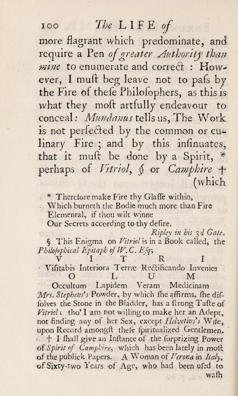 more flagrant which predominate, and require a Pen ojgreater Authority than mine to enumerate and correct : How¬ ever, I muft beg leave not to pals by the Fire of thele Philofophers, as this is what they molt artfully endeavour to conceal: Mundanus tells us, The Work is not perfected by the common or cu¬ linary Fire ; and by this inlinuates, that it muft be done by a Spirit, * perhaps of Vitriol, $ or Camphire ft (which * Therefore make Fire thy GlafTe within, - Which bnrneth the Bodie much more than Fire Elemental, if thou wilt v/inne Our Secrets according to thy defire. Ripley in his 3 d Gate. § This Enigma on Vitriol is in a Book called, the Philojophical Epitaph of IV. C. Efqy V I T R I * Vifitabis Interiora Terras Redtiricando Invenies O L U M Occultum Lapidem Veram Medicinam Mrs. Stephens's Powder, by which fhe affirms, ffie dif- folves the Stone in the Bladder, has a flrong Taffe of Vitriols tho’ I am not willing to make her an Adept, not finding any of her Sex, except Helvetia s' s Wife, upon Record amonglb thele fpiritualized Gentlemen. F I fhall give an Inftance of the furprizing Power of Spirit of Camphire., which has been lately in motl of the publick Papers. A Woman of Verona in Italyy -of Sixty*two Years of Age, who had been ufed to wafh