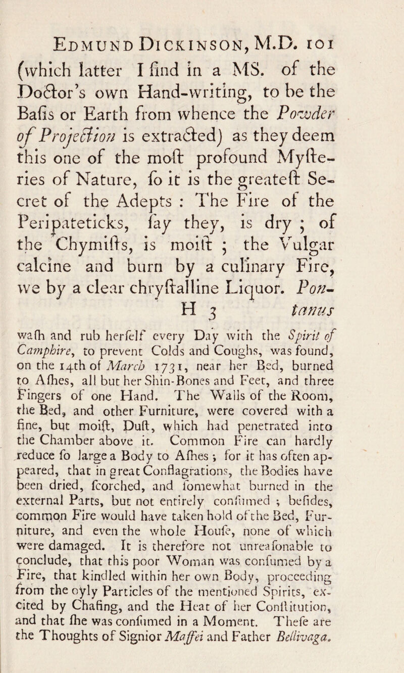 (which latter I find in a MS. of the Doctor’s own Hand-writing, to be the Bafis or Earth from whence the Powder of Projection is extracted) as they deem this one of the moft profound Myfte- ries of Nature, fo it is the greatefb Se¬ cret of the Adepts : The Fire ot the Peripateticks, fay they, is dry ; of the Chymifts, is moifi: 5 the Vulgar calcine and burn by a culinary Fire, we by a clear chryftalline Liquor. Pon- H 3 tanus wafh and rub herfelf every Day with the Spirit of Camphire, to prevent Colds and Coughs, was found, on the 14th of March 1731, near her Bed, burned to Afhes, all but her Shin-Bones and Feet, and three Fingers of one Hand. The Walls of the Room, the Bed3 and other Furniture, were covered with a fine, but moifi:, Duft, \yhich had penetrated into the Chamber above it. Common Fire can hardly reduce fo large a Body to Afhes *, for it has often ap¬ peared, that in great Conflagrations, die Bodies have been dried, fcorched, and fomewhat burned in the external Parts, but not entirely consumed ; befides, common Fire would have taken hold oft he Bed, Fur¬ niture, and even the whole Houfe, none of which were damaged. It is therefore not unreafonable to conclude, that this poor Woman was confumed by a Fire, that kindled within her own Body, proceeding from the oyly Particles of the mentioned Spirits, ex¬ cited by Chafing, and the Heat of her Conllitution, and that fhe was conlhmed in a Moment. Thefe are the Thoughts of Signior Maffei and Father Beliivaga.