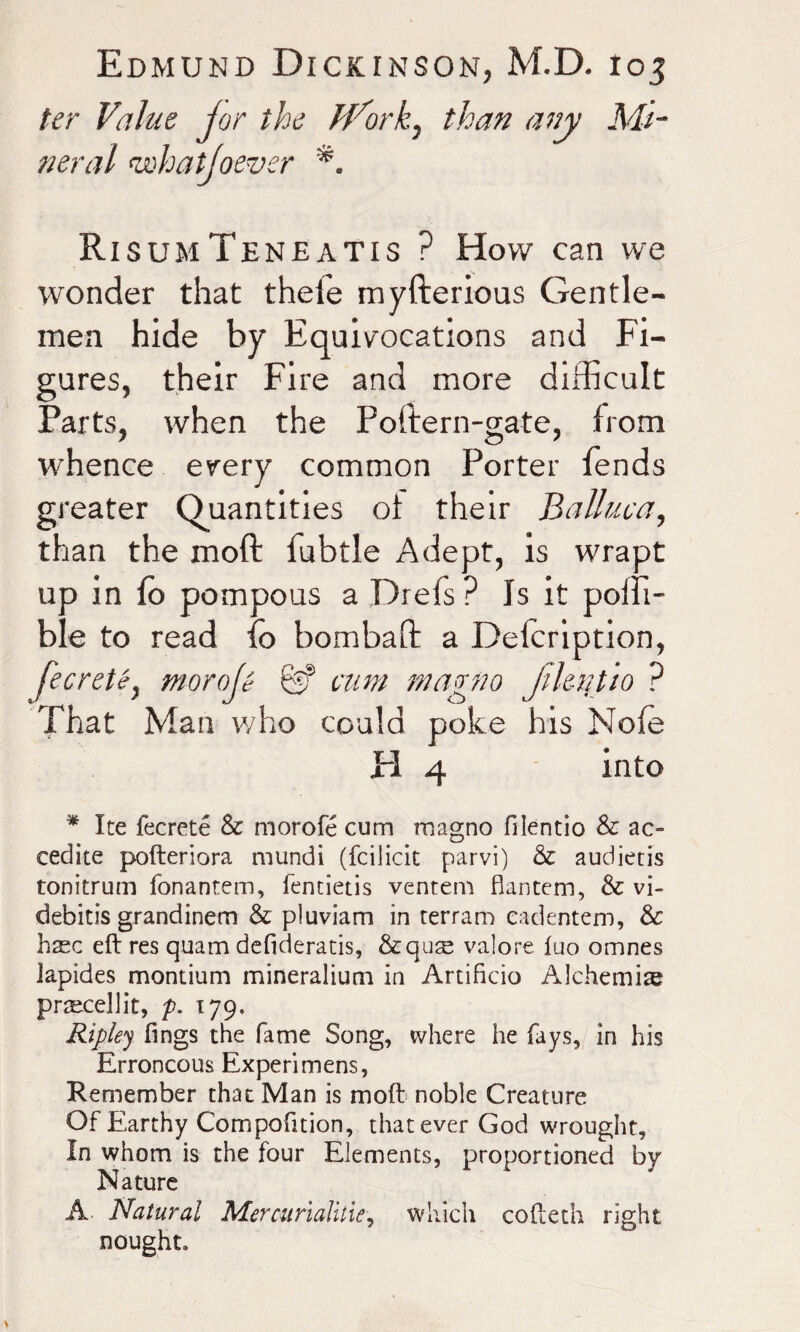 ter Value jor the ff^ork, than any Mi¬ neral <,whatjoever RisumTeneatis ? How can we wonder that theie myfterious Gentle¬ men hide by Equivocations and Fi¬ gures, their Fire and more difficult Farts, when the Poftern-gate, from whence every common Porter fends greater Quantities oi their Balluca, than the moft fubtle Adept, is wrapt up in fo pompous a Drefs? Is it poffi- ble to read Io bombaft a Delcription, fecretey morale W nm magno fikutio ? That Man who could poke his Nofe H 4 into * Ite fecrete & morofe cum magno filentio & ac- cedite pofteriora mundi (fcilicit parvi) & audietis tonitrum fonanrem, fentietis ventem flantem, & vi- debitis grandinem & pluviam in terram cadentem, & hsc eft res quam defideratis, &quse valore fuo omnes iapides montium mineralium in Artificio Alchemic prtecellit, p. 179. Ripley lings the fame Song, where he fays, in his Erroneous Experimens, Remember that Man is moft noble Creature Of Earthy Compofition, that ever God wrought. In whom is the four Elements, proportioned by Nature A Natural Mercurialities which cofteth right nought.