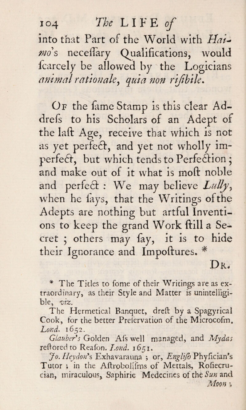 into that Part of the World with Hat- mo s neceilary Qualifications, would fcarcely be allowed by the Logicians animal rationale, #0# rifbile. Of the fame Stamp is this clear Ad- drefs to his Scholars of an Adept of the laft Age, receive that which is not as yet perfect, and yet not wholly im¬ perfect, but which tends to Perfection; and make out of it what is moft noble and perfeCt : We may believe Lully, when he fays, that the Writings ofthe Adepts are nothing but artful Inventi¬ ons to keep the grand Work ftill a Se¬ cret j others may fay, it is to hide their Ignorance and Impoftures. * Dr. * The Titles to fome of their Writings are as ex¬ traordinary, as their Style and Matter is unintelligi¬ ble, viz. The Hermetical Banquet, dreft by a Spagyrical Cook, for the better Preiervation of the Microcofm. Lond. 1652. Glauber's Golden Afs well managed, and Mydas reftored to Reafon. Lond. 1651. Jo. IIeydon's Exhavarauna *, or, Englifv Phyfician’s Tutor ; in the Aftrobolifrns of Mettals, Rofiecru- cian, miraculous* Saphirie Medecines of the Sun and Moon »