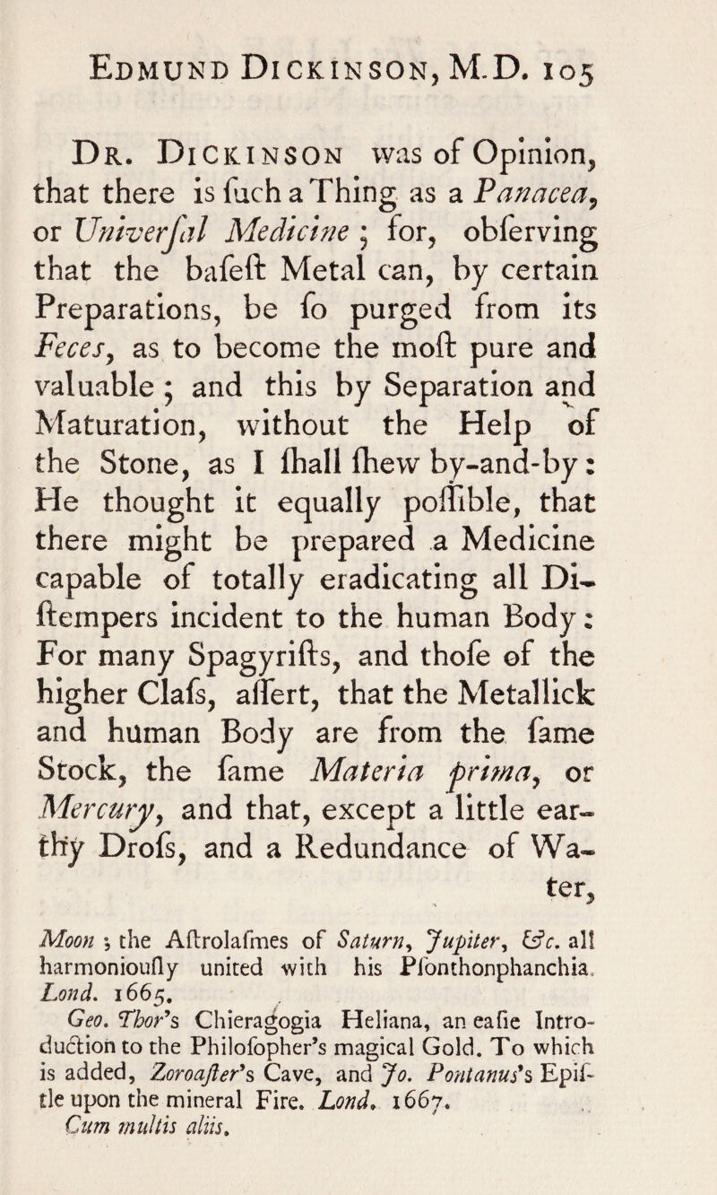Dr. Di Ckinson was of Opinion, that there is fiich a Thing as a Panacea, or Univerfal Medicine 5 for, oblerving that the bafeft Metal can, by certain Preparations, be fo purged from its Feces, as to become the moft pure and valuable , and this by Separation and Maturation, without the Help of the Stone, as I lhall Ihew by-and-by: He thought it equally poffible, that there might be prepared a Medicine capable of totally eradicating all Di- ftempers incident to the human Body: For many Spagyrifts, and thofe of the higher Clafs, alfert, that the Metallick and human Body are from the fame Stock, the fame Materia pritna, or Mercury, and that, except a little ear¬ thy Drofs, and a Redundance of Wa¬ ter, Moon % the Aflrolafmes of Saturn, Jupiter, &c. all harmonioufly united with his Pfonthonphanchia, Lond. 1665. Geo. Thor’s Chieragogia Heliana, an eafie Intro¬ duction to the Philofopher’s magical Gold. To which is added, Zoroafter’s Cave, and Jo. Pont anus’s Epif~ tie upon the mineral Fire* Lond* 1667. Cum multis aim.