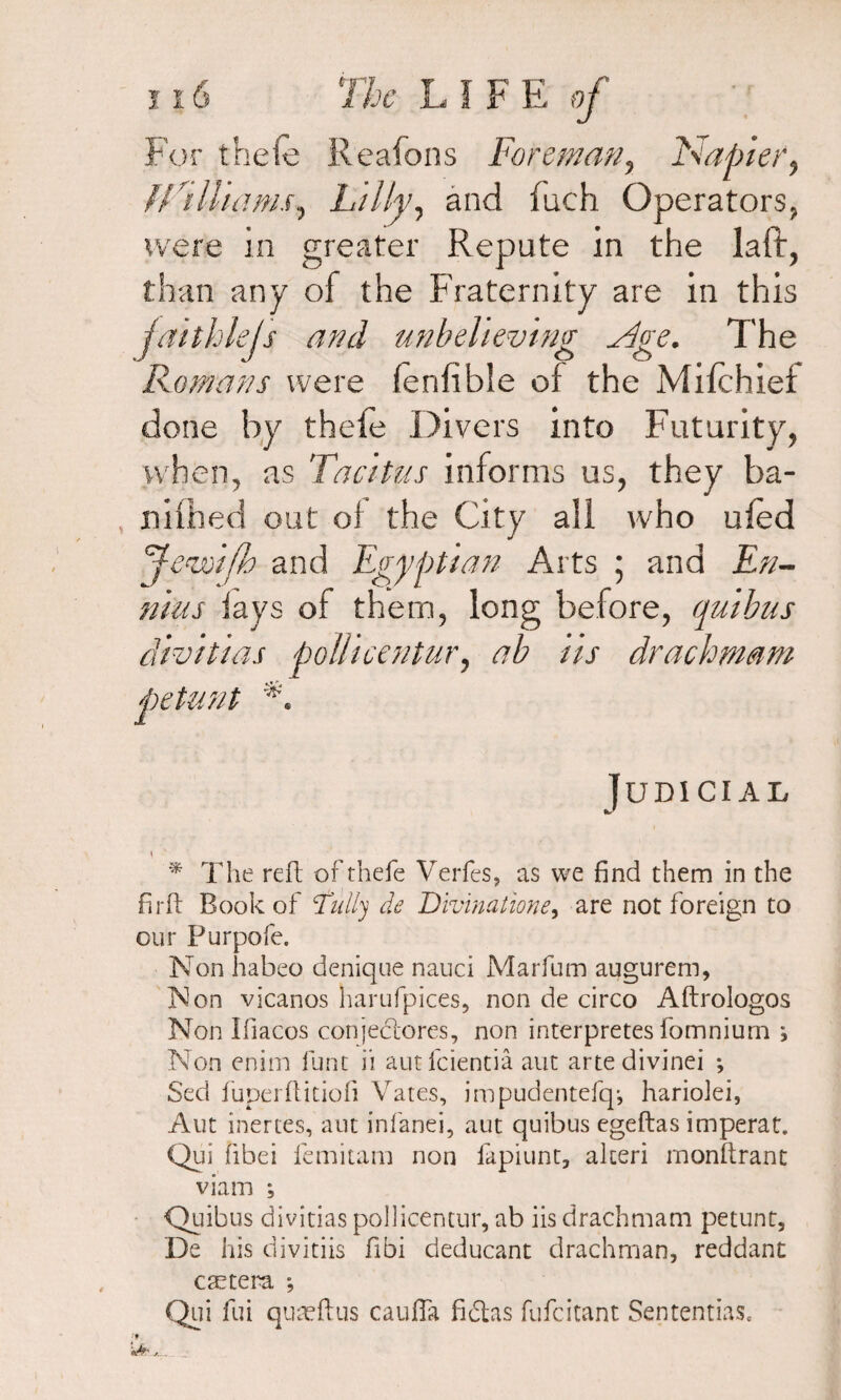 For thefe Reafons Foreman, Napier, fRill tarns, Lilly, and fuch Operators, were in greater Repute in the laff, than any of the Fraternity are in this faithlejs and unbelieving -Rge. The Romans were ferifible of the Mifchief done by thefe Divers into Futurity, when, as Tacitus informs us, they ba- nifhed out of the City all who ufed Je'wifh and Egyptian Arts ; and En¬ nius fays of them, long before, quibus dwitias pollicentur, ab iis drachmam petunt *. Judicial \ * The reft of thefe Verfes, as we find them in the firft Book of fully de Divinatione, are not foreign to our Purpofe. Non habeo denique nauci Marfum augurem. Non vicanos harufpices, non de circo Aftrologos Non Ifiacos conjeclores, non interpretes fomnium ; Non enim flint ii autfeientia aut artedivinei ; Sed fuperflitiofi Vates, impudentefq-, harioJei, Aut inertes, aut infanei, aut quibus egeftas imperat. Qui fibei femitam non fapiunt, alceri monftrant viam *, Quibus divitias pollicentur, ab iis drachmam petunt, De his divitiis fibi deducant drachman, reddant eastern ; Qui fui quaeftus cauffa fictas fufeitant Sententias.