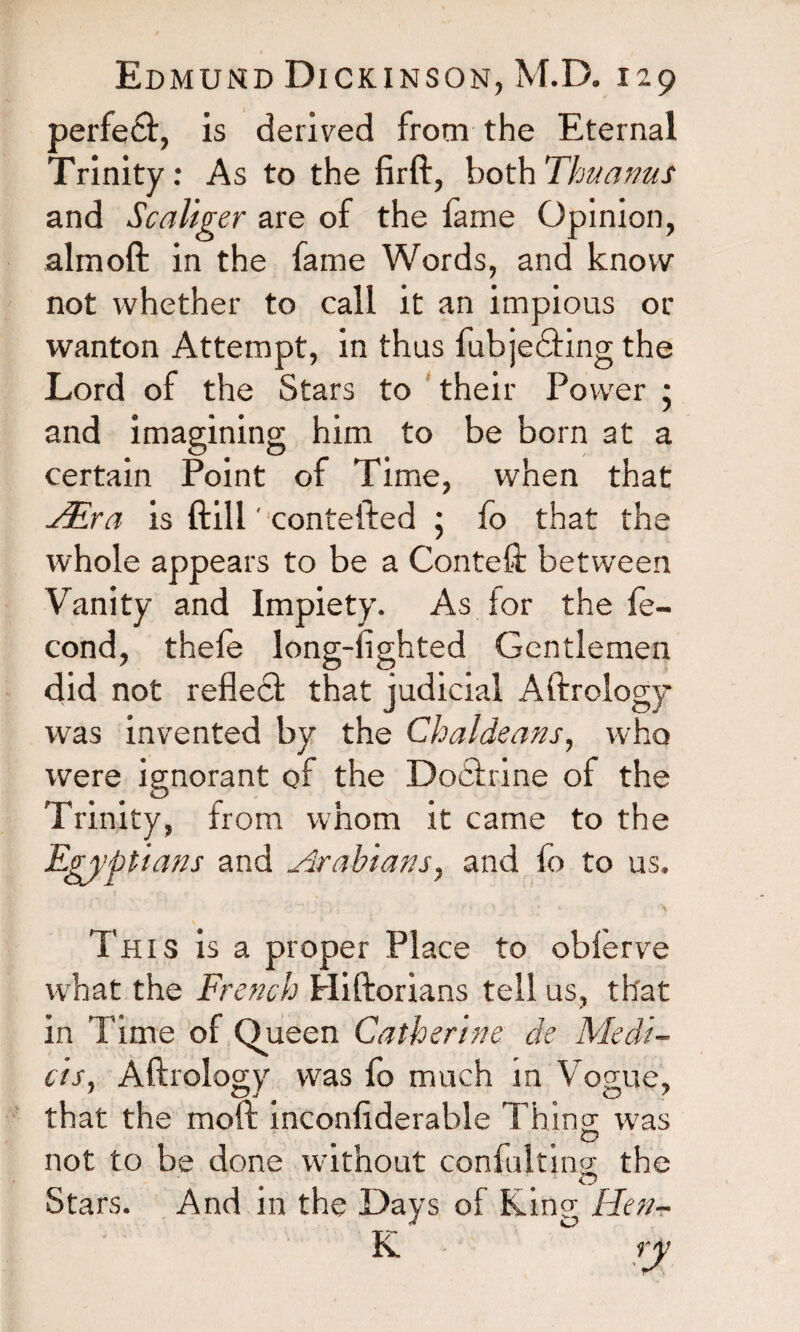 perfect, is derived from the Eternal Trinity: As to the firft, both Thu arms and Scaliger are of the fame Opinion, almoft in the fame Words, and know not whether to call it an impious or wanton Attempt, in thus fubjedting the Lord of the Stars to their Power • and imagining him to be born at a certain Point of Time, when that TEra is ftill' contefted ; fo that the whole appears to be a Conteft between Vanity and Impiety. As for the fe- cond, thele long-fighted Gentlemen did not reflecl that judicial Aftrology was invented by the Chaldeans, who were ignorant of the Dodirine of the Trinity, from whom it came to the Egyptians and Arabians, and fo to us. This is a proper Place to obferve what the French Hiftorians tell us, that in Time of Queen Catherine de Medi¬ ci s. Aftrology was fo much in Vogue, that the moil inconsiderable rhino; was not to be done without confulting; the Stars. And in the Days of King Hen- K ry