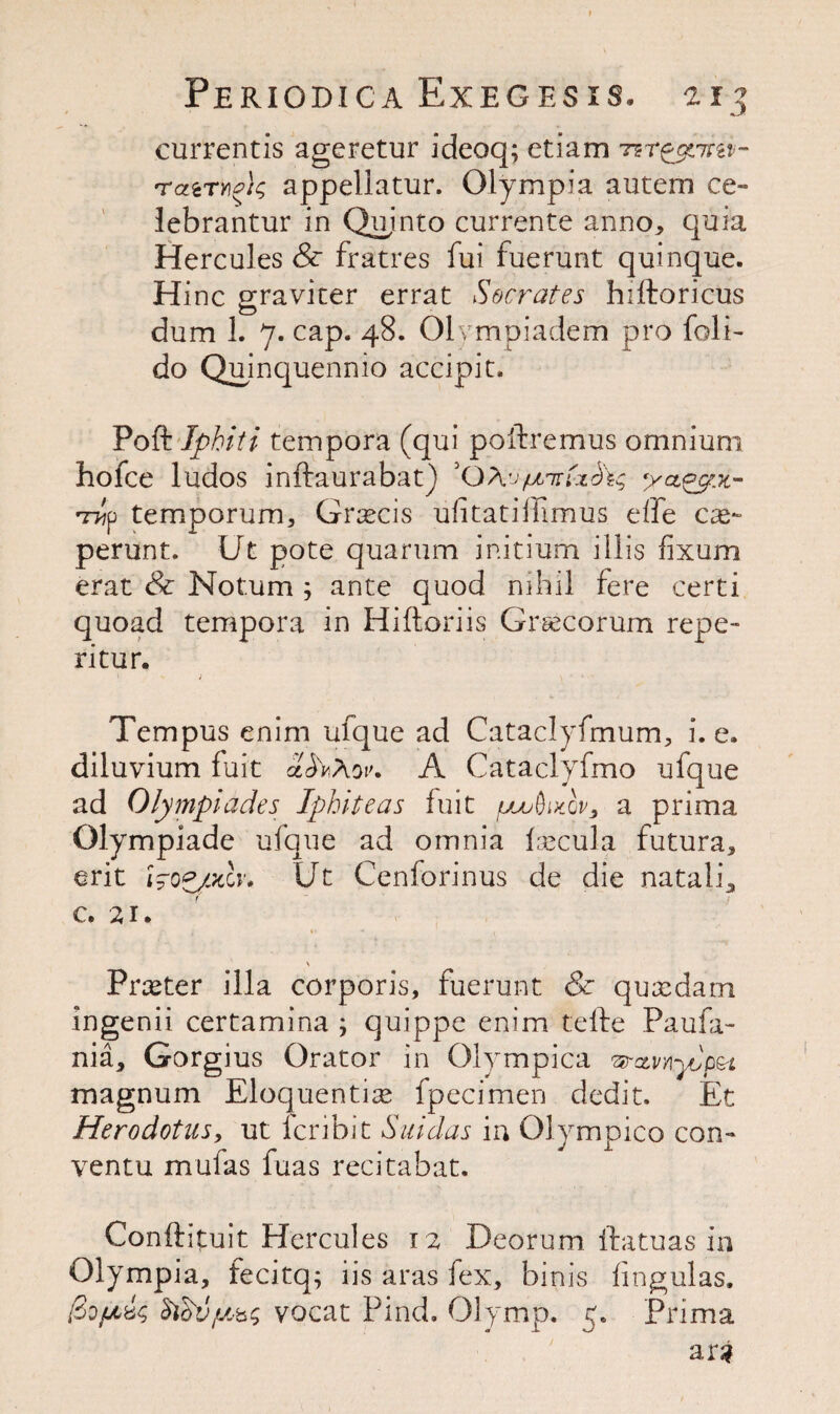 currentis ageretur ideoq; etiam tzt^ozim- rcttTYioic, appellatur. Olympia autem ce» lebrantur in Quinto currente anno, quia Hercules & fratres fui fuerunt quinque. Hinc graviter errat Socrates hiftoricus dum 1. 7. cap. 48. Olvmpiadem pro foli- do Quinquennio accipit. Poft Iphiti tempora (qui poftremus omnium hofce ludos inftaurabat) 3 OAv/litt ya&vt- p temporum, Grsecis ufitatiihmus elfe cy~ perunt. Ut pote quarum initium illis fixum erat & Notum ; ante quod nihil fere certi quoad tempora in Hiftoriis Grsecorum repe- ritur. j Tern pus enim ufque ad Cataclyfmum, i. e. diluvium fait A Cataclyfmo ufque ad Olympiades Ipbiteas fuit juuudutQv, a prima Olympiade ufque ad omnia fsecula futura, erit Wopfldv* Ut Cenforinus de die nataii, c. 21. H « ,| \ Prxter ilia corporis, fuerunt & quxdarn ingenii certamina ; quippe enim tefte Paula- nia, Gorgius Orator in Olympica vrcLvnyJp&i magnum Eloquently fpecimen dedit. Et Herodotus, ut fcribit Sin das ia Olympico con- ventu mufas fuas recitabat. Conftituit Hercules 12 Deorum ftatuas in Olympia, fecitq; iis aras fex, binis lingulas. [Zdfjiic, $iovy,b$ vocat Find. Olymp. 5. Prima