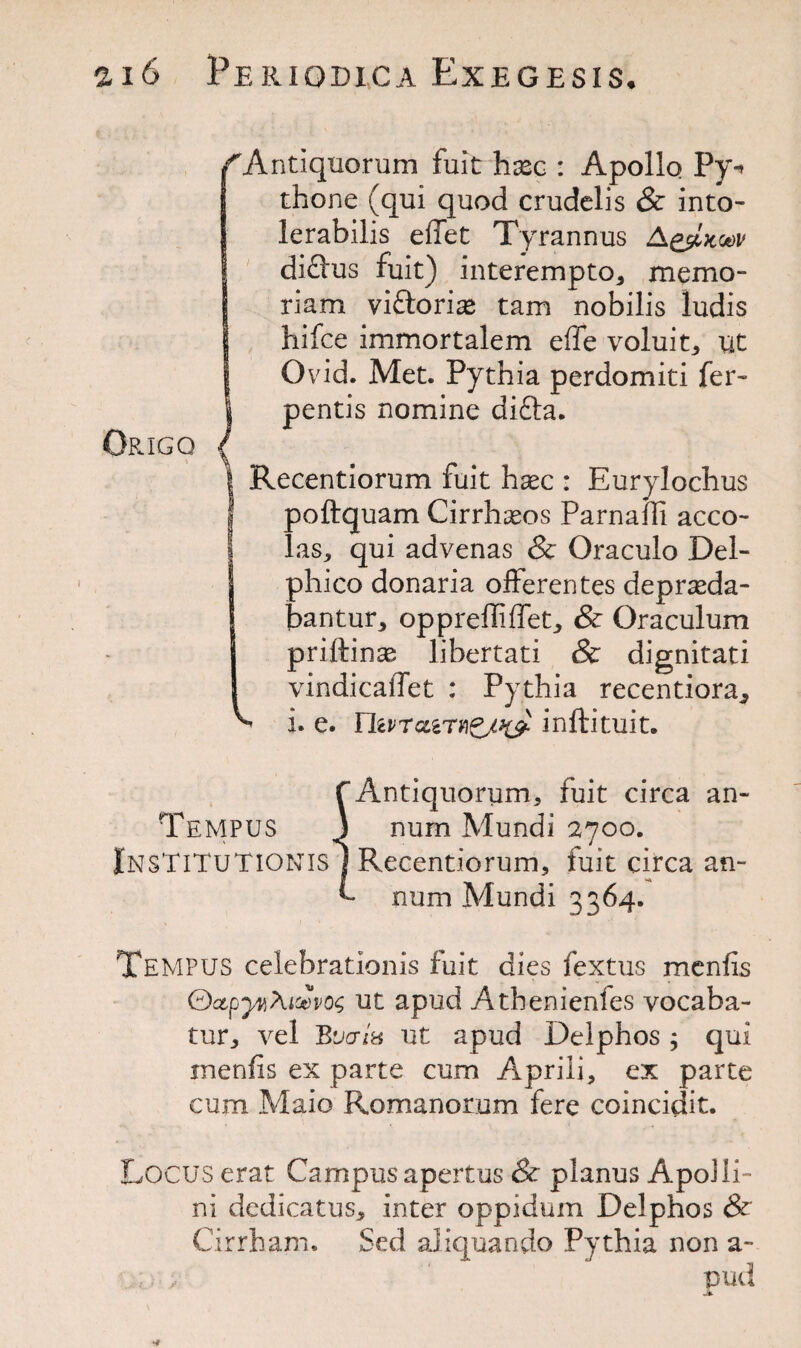 fAntiquorum fuitrhasc : Apollo Py** thone (qui quod crudclis & into- lerabilis effet Tyrannus A&Ikgov !difl'us fuit) interempto, memo- riam viftori^e tarn nobilis ludis hifce immortalem eflfe voluit, ut Ovid. Met. Pythia perdomiti fer- pentis nomine di£ta. Recentiorum fuit haec : Eurylochus j poftquam Cirrhasos Parnafli acco- 1 las,, qui advenas & Oraculo Del- phico donaria offerer tes depraeda- ! bantur, opprefTiffet, & Oraculum | priftinse libertati & dignitati I vindicaffet : Pythia recentiora* ^ i. e. Fhvrczirinftituit. f Antiquorum, fuit circa an- TemPUS J num Mundi 2700. InsTiTuTIONISI Recentiorum, fuit circa an- num Mundi 3364. Tempus celebrationis fuit dies fextus menfis ®ctpyvi?uwo$ ut apud Athenienies vocaba- tur, vel By a in ut apud Delphos ; qui inenfis ex parte cum Aprili, ex parte cum Maio Romanorum fere coincidit. Locus erat Campus apertus & planus ApoJli- ni dedicatus, inter oppidum Delphos & Cirrham. Sed aliquando Pythia non a- pud JL •f