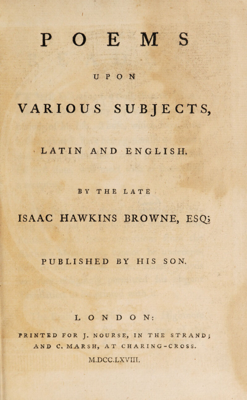 s POEM UPON / V • 3. . • VARIOUS SUBJECTS, LATIN AND ENGLISH. BY THE LATE, • • /■* ' . * . *' I f • *. ■ ISAAC HAWKINS BROWNE, ESQ; PUBLISHED BY HIS SON. LONDON: PRINTED FOR J. NOURSE, IN THE STRAND; AND C, MARSH, AT C H A R I N G - C R O S S. M.DCC.LXVM.