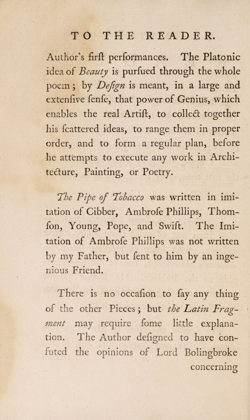 Author’s firft performances. The Platonic idea of Beauty is purfued through the whole poem ; by Defign is meant, in a large and extenlive fenfe, that power of Genius, which enables the real Artift, to colled: together his fcattered ideas, to range them in proper order, and to form a regular plan, before he attempts to execute any work in Archi¬ tecture, Painting, or Poetry. 'The Pipe of Tobacco was written in imi¬ tation of Cibber, Ambrofe Phillips, Thom- fon, Young, Pope, and Swift. The Imi¬ tation of Ambrofe Phillips was not written by my Father, but fent to him by an inge¬ nious Friend. There is no occafion to fay any thing of the other Pieces; but the Lathi Frag¬ ment may require fome little explana¬ tion. The Author defigned to have con¬ futed the opinions of Lord Bolingbroke concerning