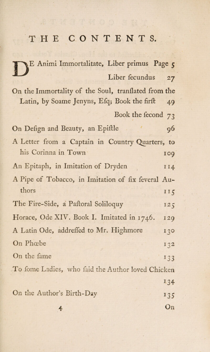 THE CONTENTS. E Animi Immortalitate, Liber primus Page 5 Liber fecundus 27 On the Immortality of the Soul, tranflated from the Latin, by Soame Jenyns, Efq; Book the firft 49 Book the fecond 73 On Defign and Beauty, an Epiftle 96 A Letter from a Captain in Country Quarters, to his Corinna in Town 109 An Epitaph, in Imitation of Dryden 114 A Pipe of Tobacco, in Imitation of fix feveral Au¬ thors 115 The Fire-Side, a Paftoral Soliloquy Horace, Ode XIV. Book I. Imitated in 1746. A Latin Ode, addrefled to Mr. Highmore On Phoebe On the fame 125 129 13° 132 *33 To fome Ladies, who faid the Author loved Chicken On the Author’s Birth-Dav 134 *35 On 4