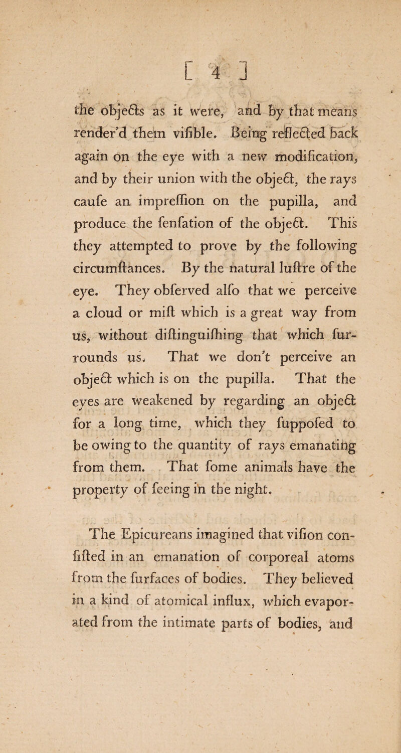 the obje£ts as it were, and by that means render'd them vifible, Being reflefled Back again on the eye with a new modification, and by their union with the obje6f, the rays caufe an impreffion on the pupilla, and produce the fenfation of the objeft. This they attempted to prove by the following circumftances. By the natural luftre of the eye. They obferved alfo that we perceive a cloud or mill which is a great way from us, without diftinguifhing that which fur- rounds us. That we don't perceive an objedf which is on the pupilla. That the eyes are weakened by regarding an obje6f for a long time, which they fuppofed to be owing to the quantity of rays emanating from them. That fome animals have the property of feeing in the night. The Epicureans imagined that vifion con¬ fided in an emanation of corporeal atoms from the furfaces of bodies. They believed in a kind of atomical influx, which evapor¬ ated from the intimate parts of bodies, and