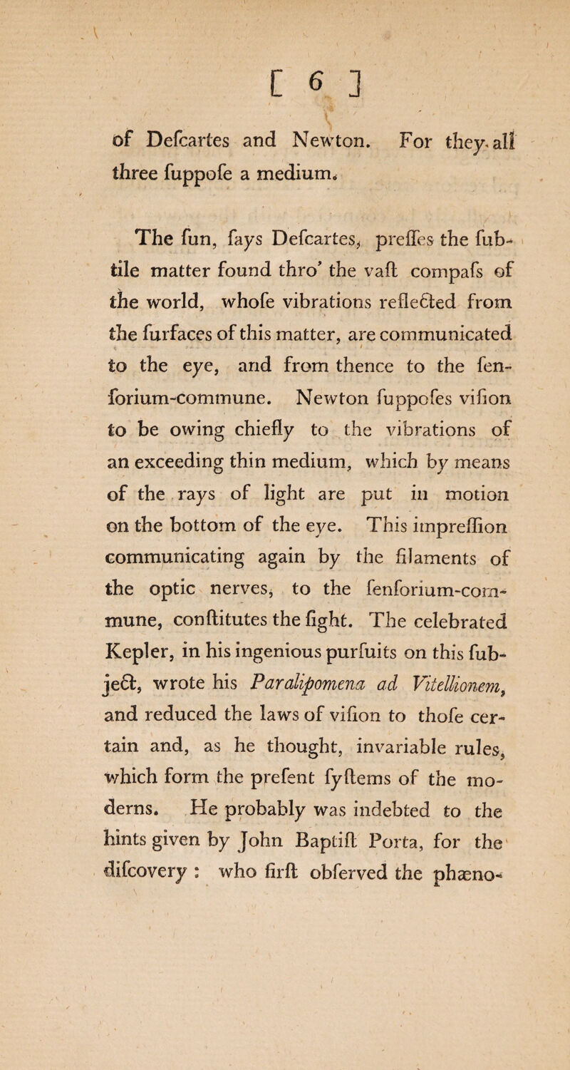 [ 6 ] \ ' of Defcartes and Newton. For they* all three fuppofe a medium. The fun, fays Defcartes, preffes the fub- tile matter found thro the vail compafs of the world, whofe vibrations reflected from the furfaces of this matter, are communicated < < to the eye, and from thence to the fen- forium-commune. Newton fuppofes vihon to be owing chiefly to the vibrations of an exceeding thin medium, which by means of the rays of light are put in motion on the bottom of the eye. This impreffion communicating again by the filaments of the optic nerves, to the fenforium-com- mune, conftitutes the fight. The celebrated Kepler, in his ingenious purfuits on this fub- jecl, wrote his Paralipomena ad Vitellionem, and reduced the laws of vifion to thofe cer¬ tain and, as he thought, invariable rules, which form the prefent fyflems of the mo¬ derns. He probably was indebted to the hints given by John Baptifl Porta, for the difcovery : who firfl obferved the phaeno-