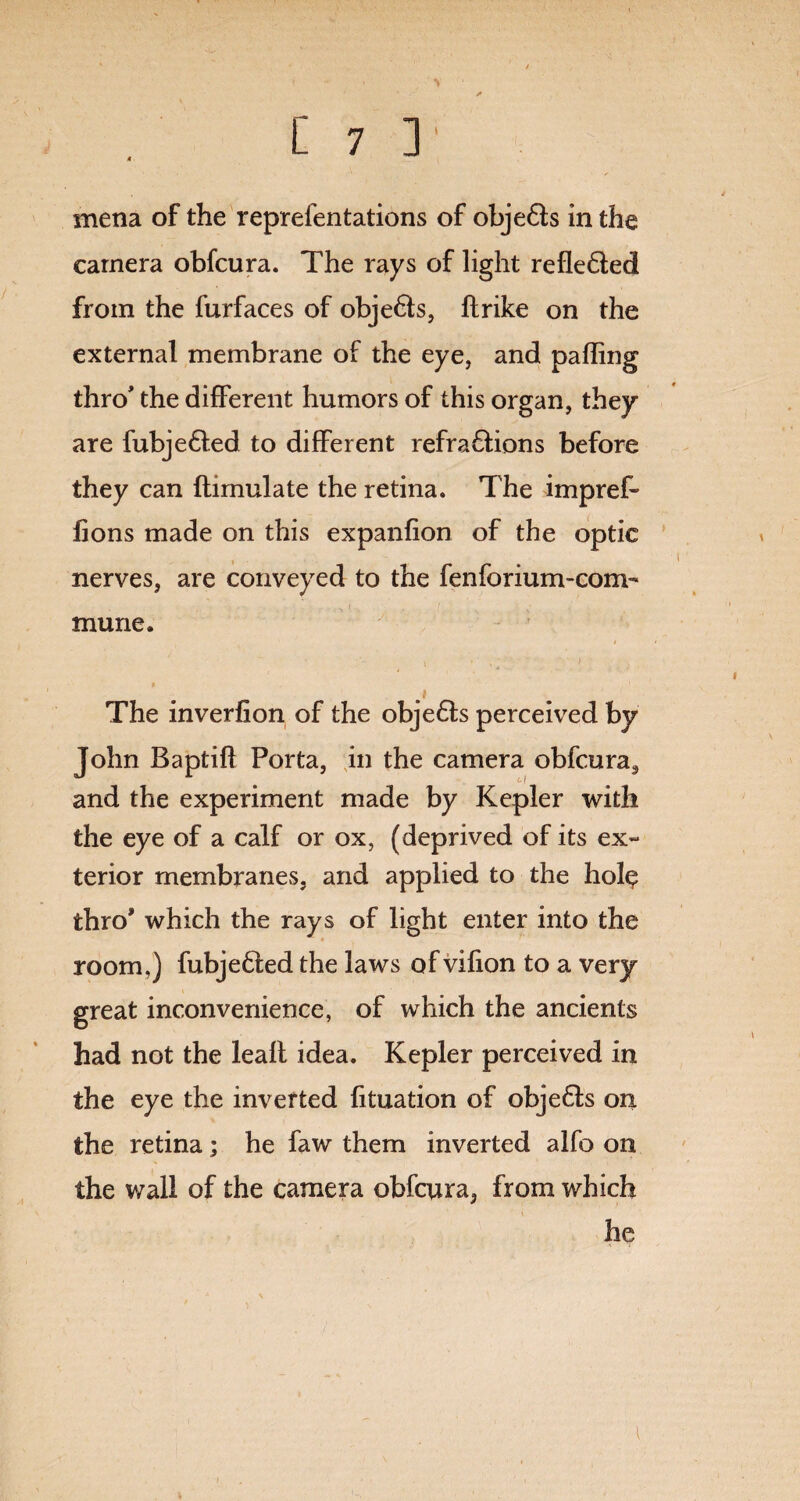 mena of the reprdentations of objeds in the camera obfcura. The rays of light refleded from the furfaces of objeds, ftrike on the external membrane of the eye, and palling thro' the different humors of this organ, they are fubjeded to different refradions before they can flimulate the retina. The impref- fions made on this expanfion of the optic nerves, are conveyed to the fenforium-com- mune. i \ * v l ’ 1 » 1 The inverfion of the objeds perceived by John Baptifl Porta, in the camera obfcura, and the experiment made by Kepler with the eye of a calf or ox, (deprived of its ex¬ terior membranes, and applied to the hol$ thro' which the rays of light enter into the room,) fubjeded the laws of vifion to a very great inconvenience, of which the ancients had not the leaft idea. Kepler perceived in the eye the inverted fituation of objeds on the retina; he faw them inverted alfo on the wall of the camera obfcura, from which he