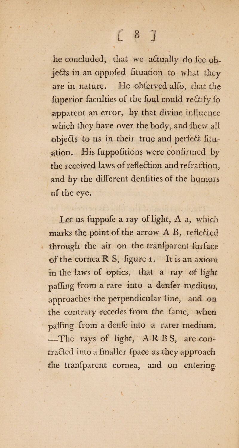 lie concluded, that we actually do fee ob~ je6Is in an oppofed fituation to what they are in nature. He obferved alfo, that the fuperior faculties of the foul could re&ify fo apparent an error, by that divine influence which they have over the body, and fhew all objedfs to us in their true and perfeH fitu- ation. His fuppofitions were confirmed by the received laws of refleftion and refraHion, and by the different denfities of the humors of the eye. Let us fuppofe a ray of light, A a, which marks the point of the arrow A B, refle£led through the air on the tranfparent furface of the cornea R S, figure 1. It is an axiom in the laws of optics, that a ray of light palling from a rare into a denfer medium, approaches the perpendicular line, and on the contrary recedes from the fame, when palling from a denfe into a rarer medium. —The rays of light, ARBS, are con- trafiled into a fmaller fpace as they approach the tranfparent cornea, and on entering