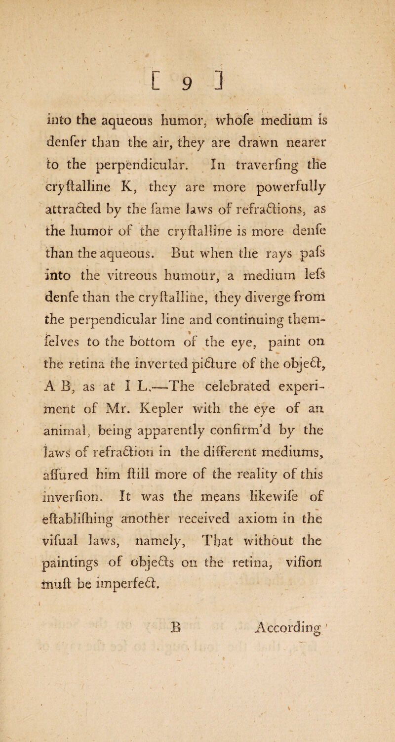 into the aqueous humor, whofe medium is denfer than the air, they are drawn nearer to the perpendicular. In traverfmg the cryftalline K, they are more powerfully attracted by the fame laws of refractions, as the humor of the cryftalline is more denfe than the aqueous. But when the rays pafs into the vitreous humoUr, a medium lefs denfe than the cryftalline, they diverge from the perpendicular line and continuing them- felves to the bottom of the eye, paint on the retina the inverted picture of the objedlg A B, as at I L.—The celebrated experi¬ ment of Mr. Kepler with the eye of an animal, being apparently confirm'd by the laws of refraction in the different mediums, affured him ftili more of the reality of this inverfion. It was the means like wife of v v eftabliftftng another received axiom in the vifual laws, namely, That without the paintings of objeCls on the retina, vifiori muft be imperfeft. B According