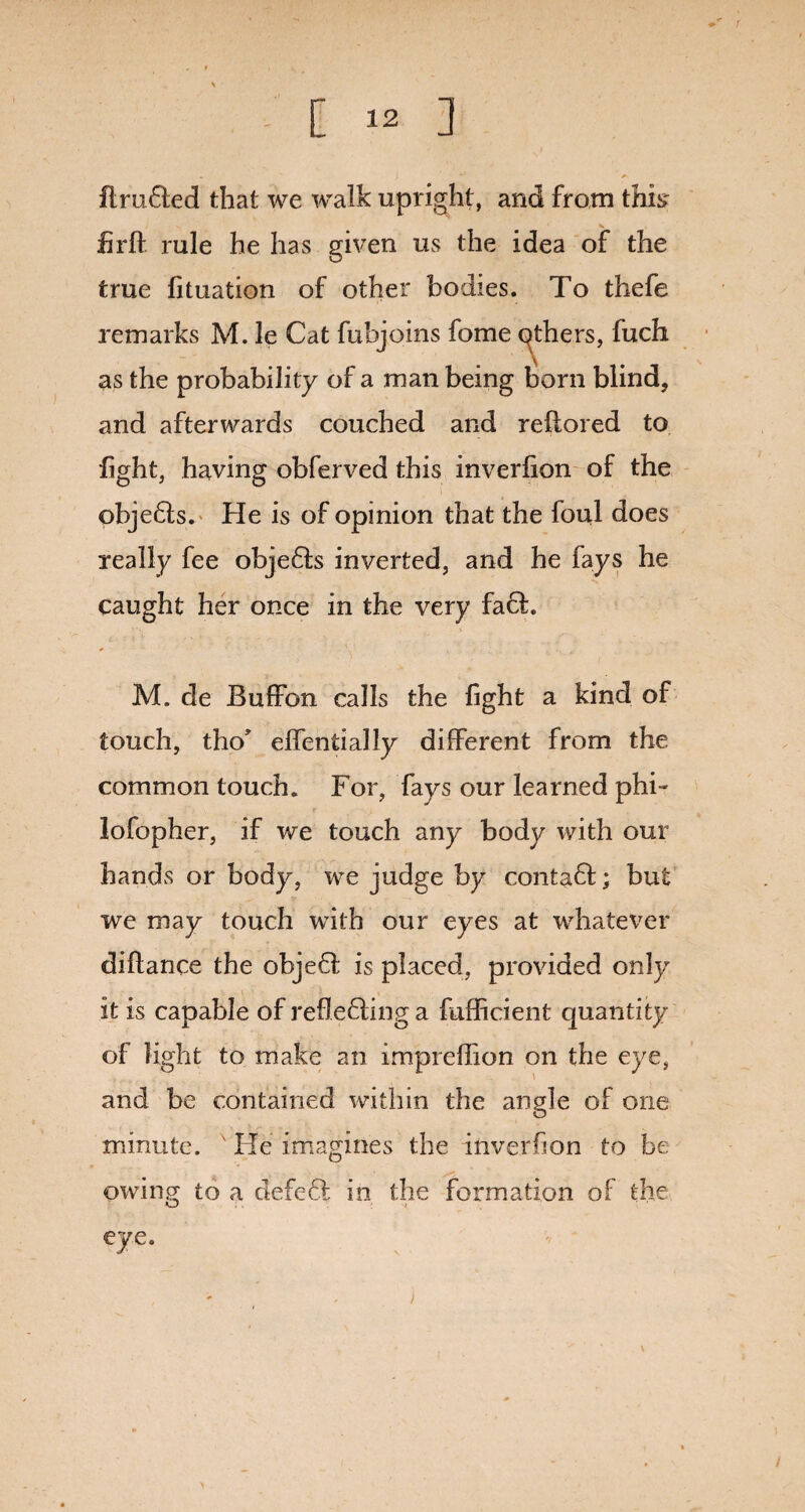 drafted that we walk upright, and from this firft rule he has given us the idea of the true fituation of other bodies. To thefe remarks M. le Cat fubjoins fome qthers, fuch as the probability of a man being born blind, and afterwards couched and reftored to light, having obferved this inverfion of the objefts. He is of opinion that the foul does really fee objefts inverted, and he fays he caught her once in the very faft. M. de Buffon calls the fight a kind of touch, tho* elfentially different from the common touch. For, fays our learned phi- ■ ir i lofopher, if we touch any body with our hands or body, we judge by contaft; but we may touch with our eyes at whatever diftance the objeft is placed, provided only it is capable of refleftinga fufficient quantity of light to make an impreffion on the eye, and be contained within the angle of one minute. ' He imagines the inverfion to be owing to a defeft in the formation of the