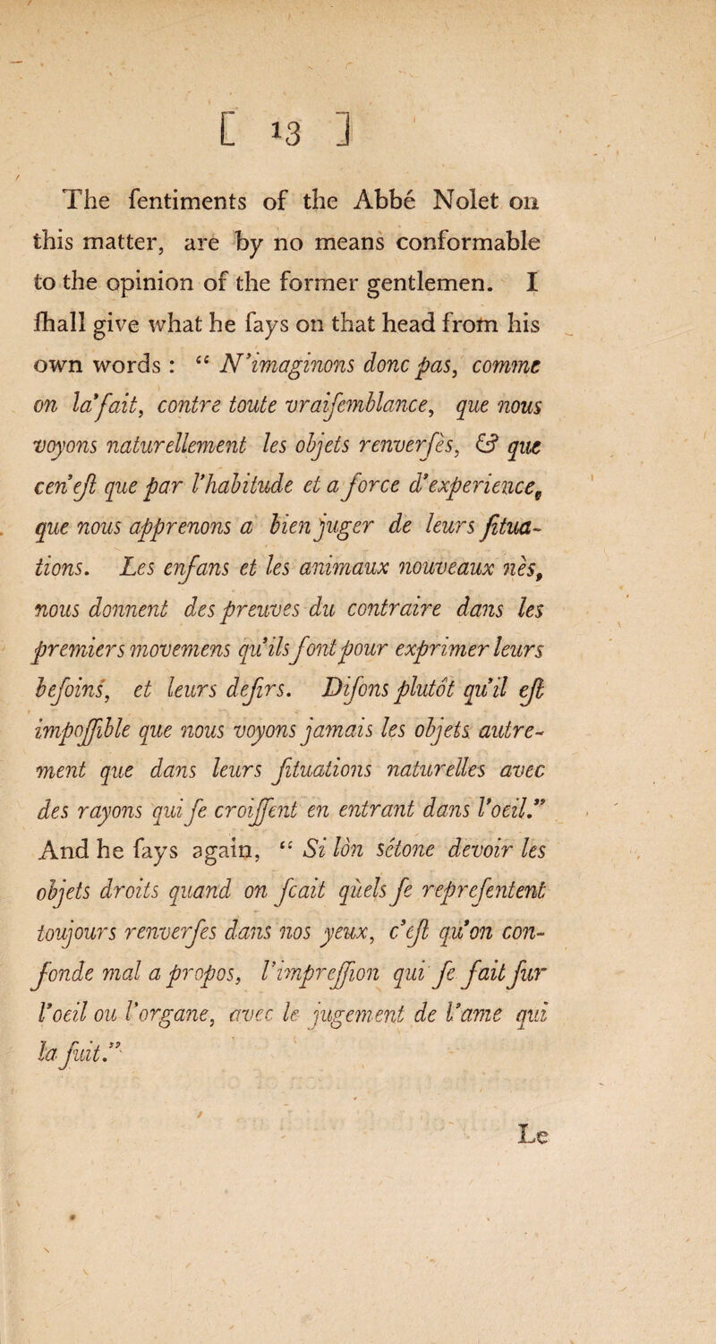 r [ 13 ] ' The fentiments of the Abbe Nolet on this matter, are by no means conformable to the opinion of the former gentlemen. I fhall give what he fays on that head from his own words: “ N’imaginons done pas, commt on la*fait, contre toute vraifemblance, que nous voyons naturellement les objets renverfes, & que cenejl que par I’habitude ei a force d* experience, que nous apprenons a bienjuger de leurs Jitua~ iions. Les enfans et les animaux nouveaux nes, nous donnent des preuves du contraire dans les premier smovemens quilsfont pour exprimer leurs befoins, et leurs defrs. Difonsplutot quit efl impojfble que nous voyons jamais les objets. autre~ ment que dans leurs fituations naturelles avec des rayons qui fe croijfent en entrant dans Voeil” And he fays again, “ Si Ion sclone devoir les objets droits quand on fcait quels fe reprefentent toujours renverfes dans nos yeux, ccf quon con- fonde mal a propos, 1’imprcjfwn qui fe fait fur Voeil ou I'organe, avec le jugement de fame qui la fidtS \ Le