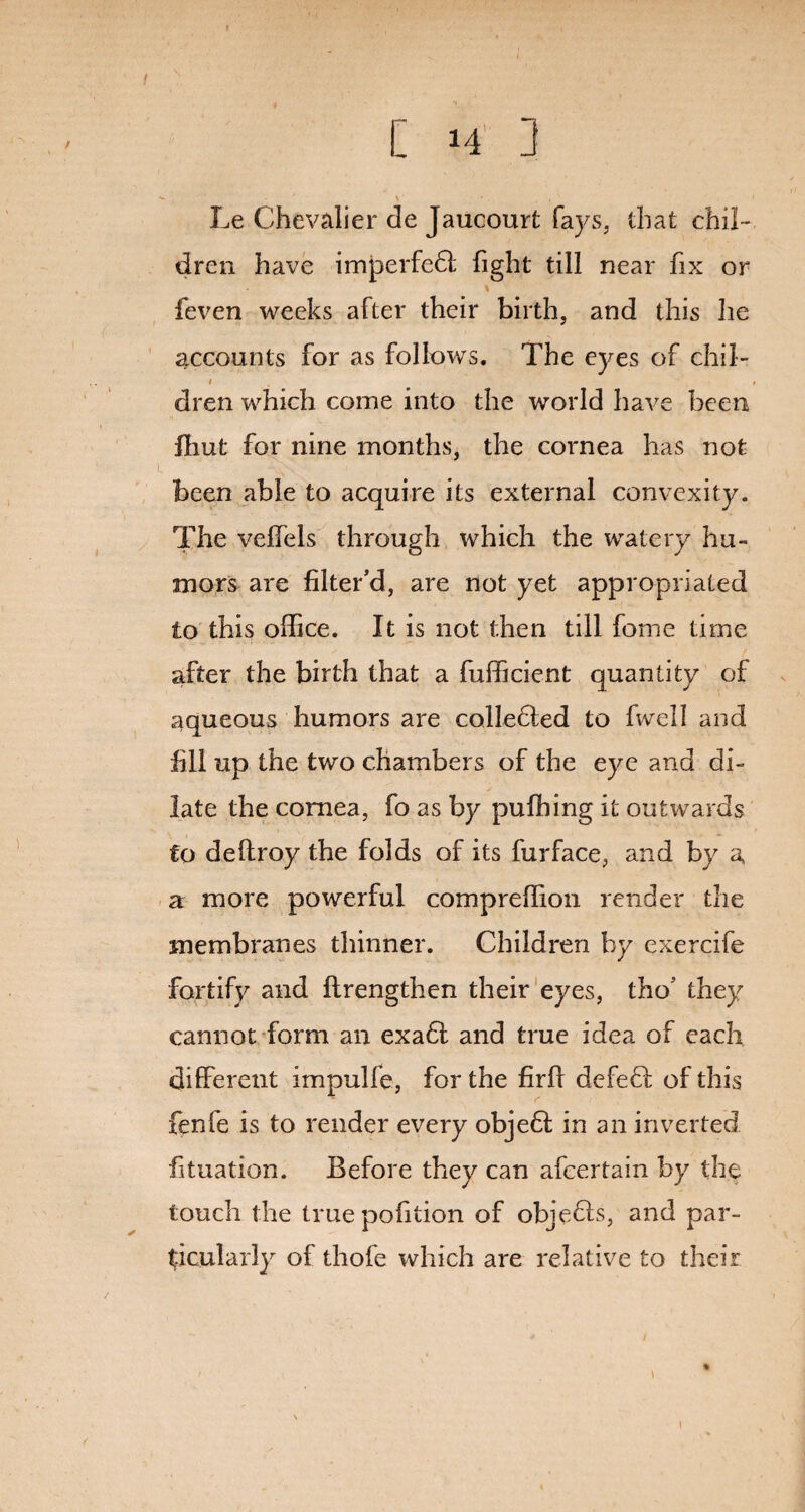 - - V • . , , ' Le Chevalier de Jaueourt fays, that chil¬ dren have imperfedi fight till near fix or * feven weeks after their birth, and this lie accounts for as follows. The eyes of chil- / < dren which come into the world have been fhut for nine months, the cornea has not been able to acquire its external convexity. The velfels through which the watery hu¬ mors are filter’d, are not yet appropriated to this office. It is not then till feme time after the birth that a fufficient quantity of aqueous humors are collected to fwell and fill up the two chambers of the eye and di¬ late the cornea, fo as by puffiing it outwards to deftroy the folds of its fur face, and by a a more powerful compreffion render the membranes thinner. Children by exercife fortify and ftrengthen their eyes, tho’ they cannot form an exadt and true idea of each different impulfe, for the firfi defedi of this fenfe is to render every objedf in an inverted fituation. Before they can afeertain by the touch the true pofition of objedfs, and par¬ ticularly of thofe which are relative to their %