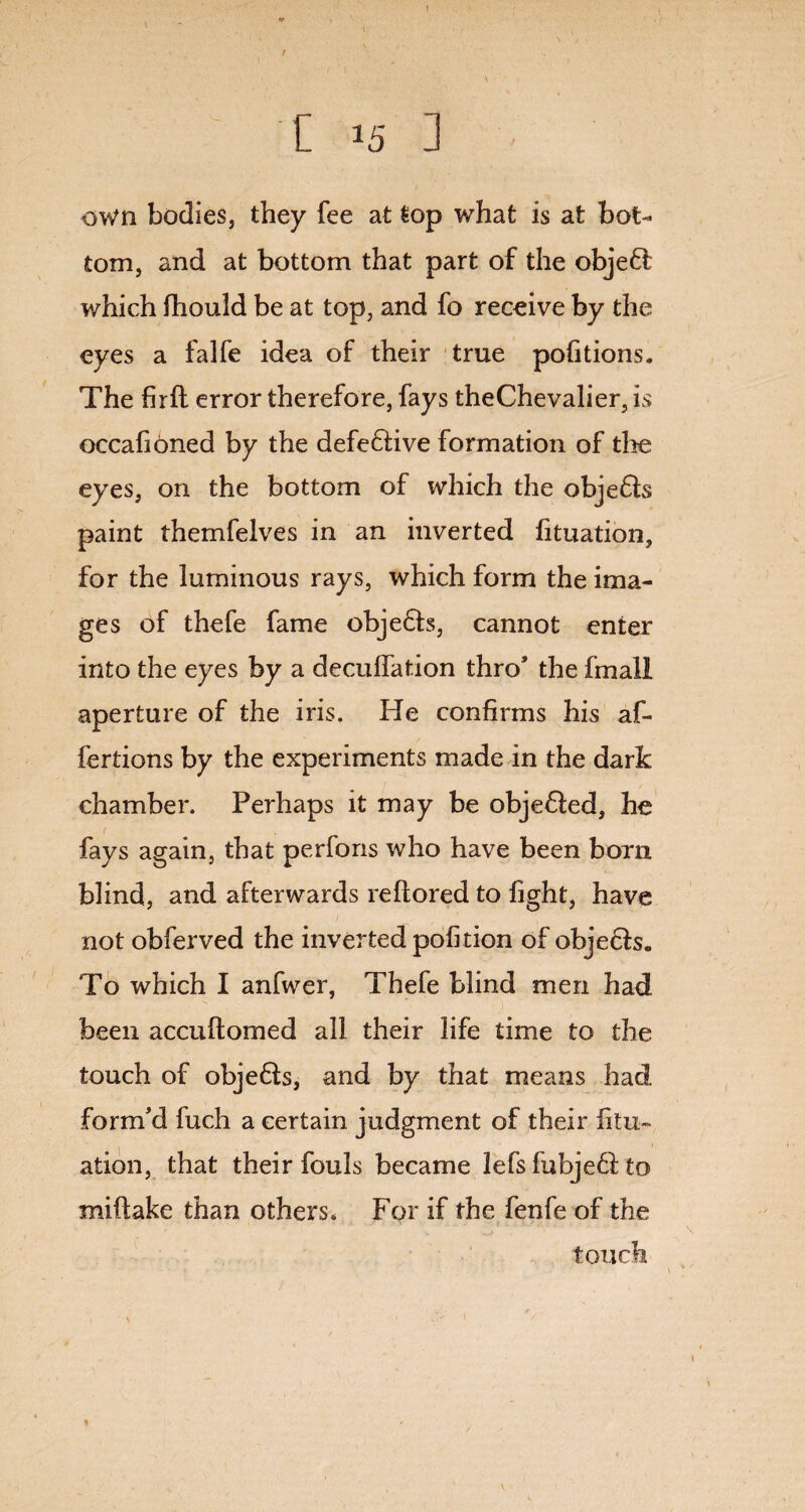 I [ 15 3 own bodies, they fee at top what is at bot¬ tom, and at bottom that part of the objefl which fhould be at top, and fo receive by the eyes a falfe idea of their true pofitions. The firft error therefore, fays theChevalier, is occafioned by the defefiive formation of the eyes, on the bottom of which the obje&s paint themfelves in an inverted fituation, for the luminous rays, which form the ima¬ ges of thefe fame objects, cannot enter into the eyes by a decollation thro* the fmall aperture of the iris. He confirms his af- fertions by the experiments made in the dark chamber. Perhaps it may be objected, he f fays again, that perfons who have been born blind, and afterwards reftored to fight, have not obferved the inverted pofition of objefls. To which I anfwer, Thefe blind men had been accuftomed all their life time to the touch of objefts, and by that means had form’d fuch a certain judgment of their jfitu- ation, that their fouls became lefs fubjeft to miftake than others. For if the fenfe of the touch