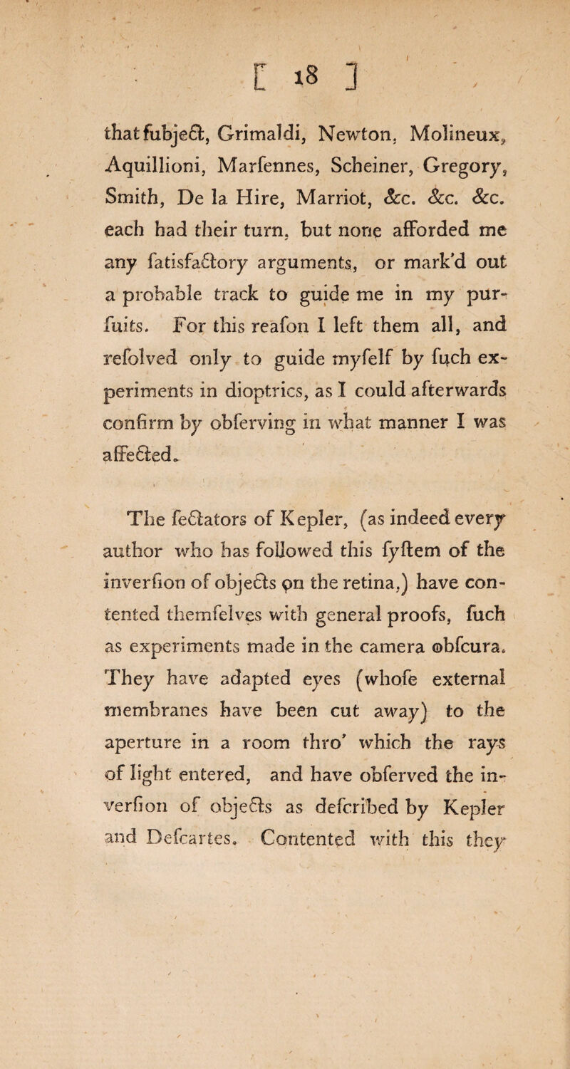 \ l 18 3 that fubjedl, Grimaldi, Newton. Molineux, Aquillioni, Marfennes, Scheiner, Gregory, Smith, De la Hire, Marriot, See. See. See. each had their turn, but none afforded me any fatisfadfory arguments, or mark'd out a probable track to guide me in my pur- fuits. For this reafon I left them all, and refolved only to guide myfelf by fi^ch ex¬ periments in dioptrics, as I could afterwards L 1 '9 confirm by obferving in what manner I was altered* The fedlators of Kepler, (as indeed every author who has followed this fyftem of the inverfion of objetfs pn the retina,) have con¬ tented themfelves with general proofs, fuch as experiments made in the camera ©bfeura* They have adapted eyes (whofe external membranes have been cut away) to the aperture in a room thro' which the rays of light entered, and have obferved the in¬ verfion of objedfs as deferibed by Kepler and Defcartes. Contented with this they