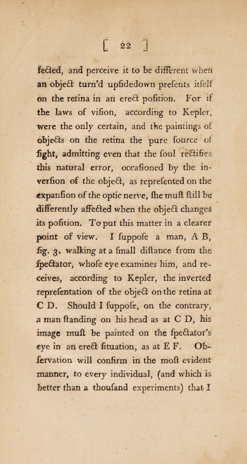 fedled, and perceive it to be different when * 4 „ . an objedl turn'd uplidedown prefents itfelf on the retina in an erefl pofition. For if the laws of vifion, according to Kepler, were the only certain, and the paintings of objedls on the retina the pure foiirce of light, admitting even that the foul rectifies this natural error, occafioned by the in- verfion of the objefl, as reprefented on the cxpanfion of the optic nerve, fhe muff fiill be differently affefled when the objefl changes its pofition. To put this matter in a clearer point of view. I fuppofe a man, A B, £g. 3. walking at a (mail diftance from the fpedlator, whofe eye examines him, and re¬ ceives, according to Kepler, the inverted reprefentation of the objefl on the retina at C D. Should I fuppofe, on the contrary, a man Handing on his head as at C D, his image mull be painted on the fpe&ator’s eye in an ere6l fituation, as at E F. Ob- fervation will confirm in the moil evident manner, to every individual, (and which is better than a thoufand experiments) that I