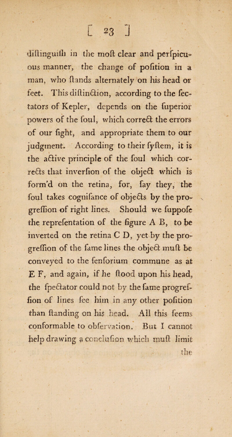 / ... diitmguiili in the moll clear and perfpicu~ ous manner, the change of pofition in a man, who Hands alternately on his head or feet. This diflindlion, according to the fec- tators of Kepler, depends on the fuperior * powers of the foul, which corre6l the errors of our fight, and appropriate them to our judgment. According to their fyHem, it is the aflive principle of the foul which cor- re£ls that inverfion of the objefl which is form'd on the retina, for, fay they, the foul takes cognifance of obje6ls by the pro- greflion of right lines. Should we fuppofe the reprefentation of the figure A B, to be inverted on the retina C D, yet by the pro- greflion of the fame lines the obje6l mu ft be conveyed to the fenforium commune as at E F, and again, if he flood upon his head, the fpe6lator could not by the fame progref- fion of lines fee him in any other pofition than Handing on his head. All this feems conformable to obfervation. But I cannot help drawing a conclufion which rnuft limit the