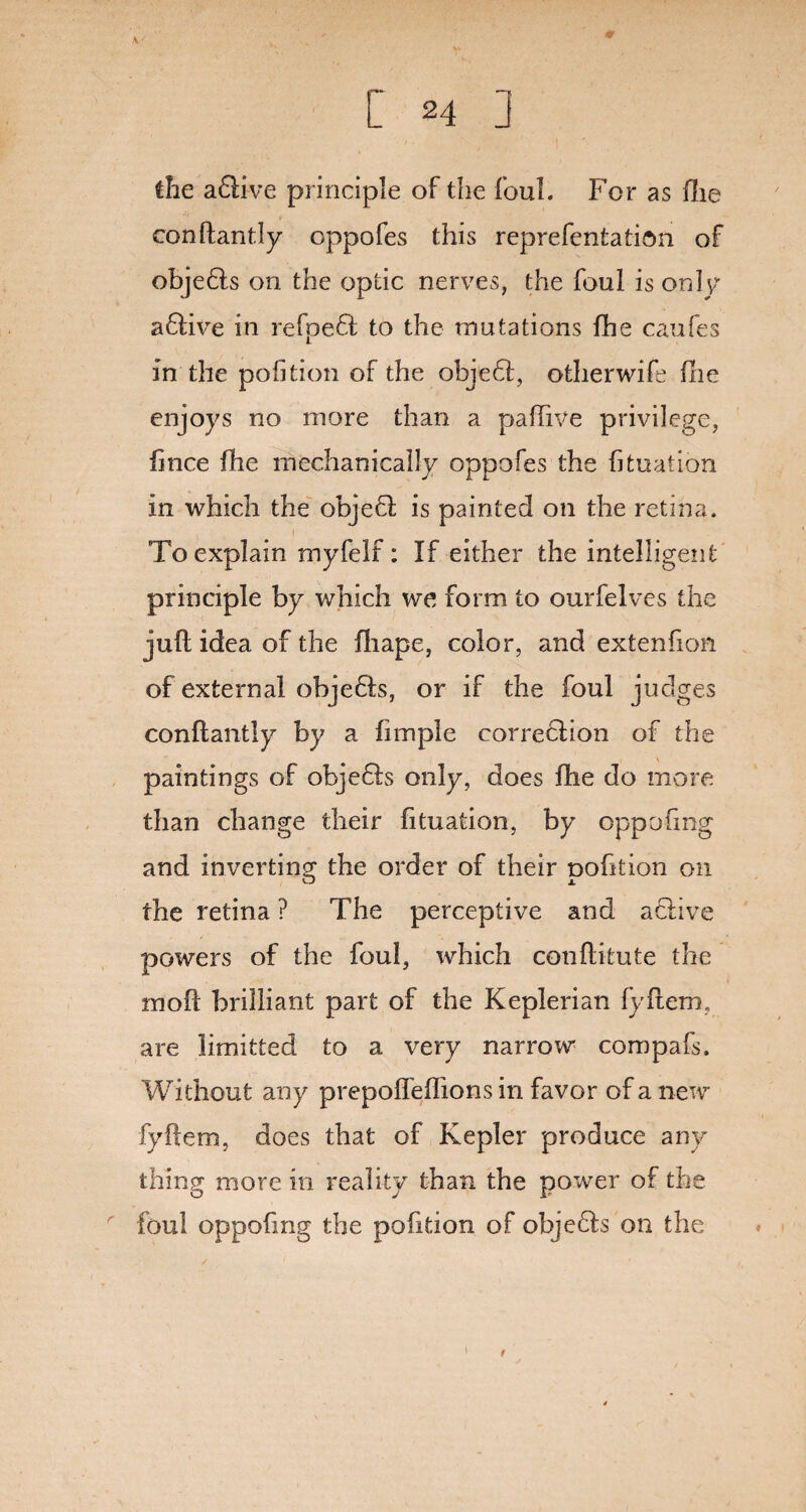 \ •' 0 the afltve principle of the foul. For as file conftantly oppofes this reprefentation of objedls on the optic nerves, the foul is only adlive in re foe 61 to the mutations fhe caufes in the pofition of the objedl, otherwife (lie enjoys no more than a paflive privilege, fince fhe mechanically oppofes the fituation in which the objedl is painted on the retina. To explain myfelf: If either the intelligent principle by which we form to ourfelves the juft idea of the fliape, color, and extension of external objedls, or if the foul judges conftantly by a fimple correction of the \ paintings of objedls only, does fhe do more than change their fituation, by oppofing and inverting the order of their pofition on the retina ? The perceptive and active powers of the foul, which conftitute the moft brilliant part of the Keplerian fyftem, are limitted to a very narrow* compafs. Without any prepofleflions in favor of a new fyftem, does that of Kepler produce any thing more in reality than the power of the foul oppofing the pofition of objedts on the i