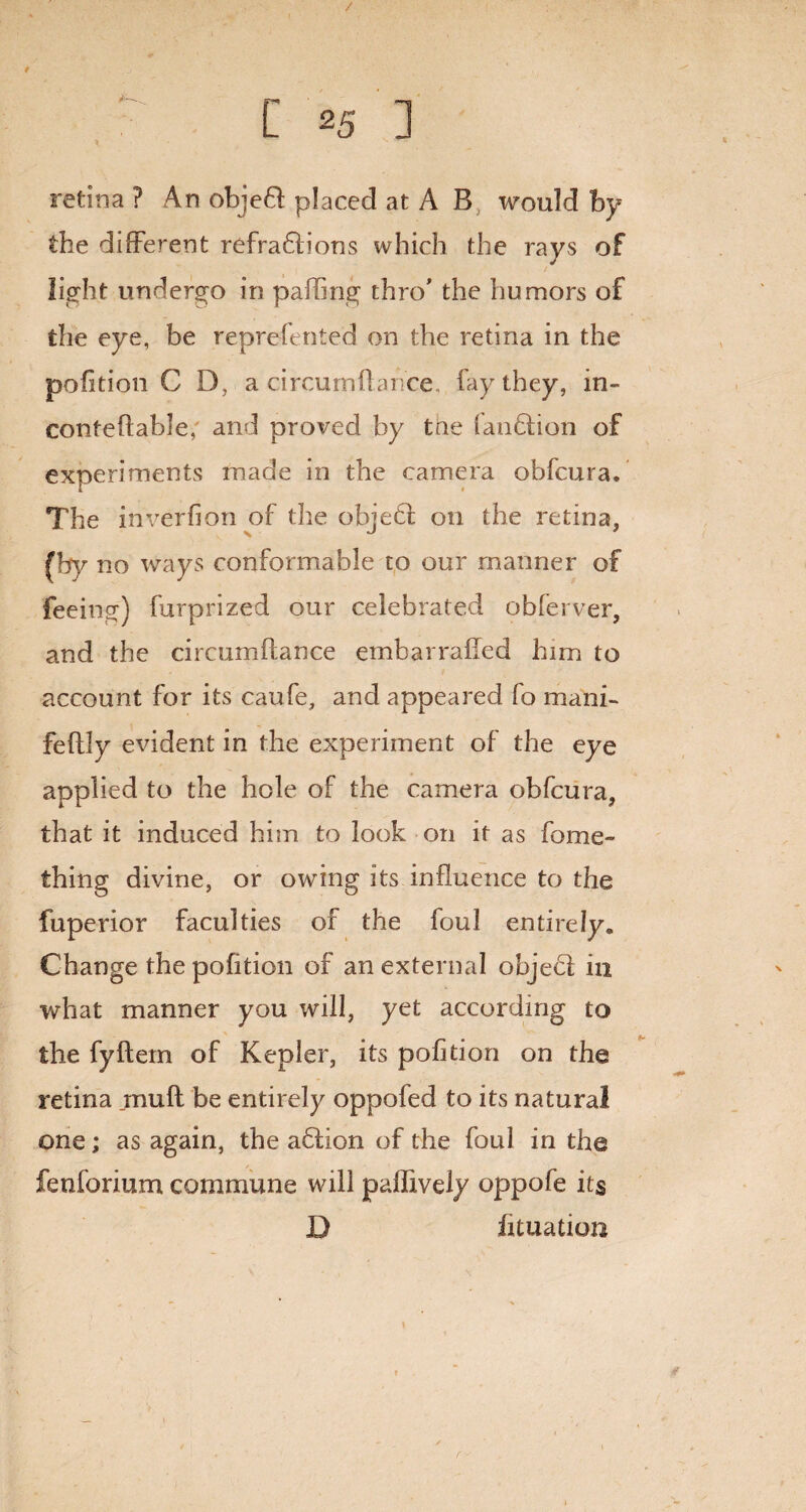 / [ *5 ] retina ? An objeft placed at A B would by the different refractions which the rays of light undergo in palling thro’ the humors of the eye, be reprefented on the retina in the pofition C D, a circumflance, fay they, in- conteffable, and proved by tne lanCtion of experiments made in the camera obfcura. The inverfion of the objeCl on the retina, (by no ways conformable to our manner of feeing) furprized our celebrated obferver, and the circumflance embarrafled him to account for its caufe, and appeared fo mani- feflly evident in the experiment of the eye applied to the hole of the camera obfcura, that it induced him to look on it as fome- thing divine, or owing its influence to the fuperior faculties of the foul entirely* Change the pofition of an external object in what manner you will, yet according to the fyftem of Kepler, its pofition on the retina muff be entirely oppofed to its natural one; as again, the aClion of the foul in the fenforium commune will paffively oppofe its D lunation