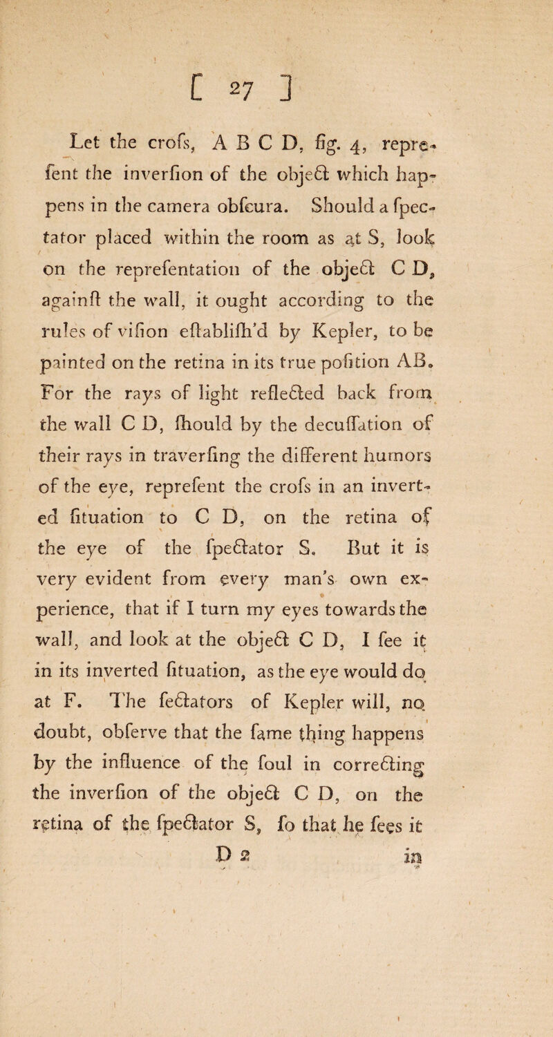 [ *7 ] Let the crofs, A B C D, fig. 4, repre* fent the inverfion of the ohje.61 which hap- pens in the camera obfcura. Should a fpec- tator placed within the room as at S, look on the reprefentation of the objefl C againfl the wall, it ought according to the rules of vifion eflablifh’d by Kepler, to be painted on the retina in its true pohtion ABa For the rays of light reflefled back from the wall C D, fhould by the decuffation of their rays in traverfing the different humors of the eye, reprefent the crofs in an invert¬ ed fituation to CD. on the retina of the eye of the fpeffator S, But it is very evident from every man’s own ex- . V * perience, that if I turn my eyes towards the wall, and look at the objefl CD, I fee it in its inverted fituation, as the eye would do at F. The feffators of Kepler will, no doubt, obferve that the fame thing happens by the influence of the foul in correfling the inverfion of the objeff CD, on the retina of the fpe&ator S, fo that he fees k D 2 m *• 1